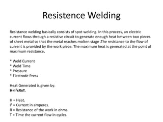 Resistence Welding
Resistance welding basically consists of spot welding. In this process, an electric
current flows through a resistive circuit to generate enough heat between two pieces
of sheet metal so that the metal reaches molten stage .The resistance to the flow of
current is provided by the work piece. The maximum heat is generated at the point of
maximum resistance.
* Weld Current
* Weld Time
* Pressure
* Electrode Press
Heat Generated is given by:
H=I2xRxT.
H = Heat.
I2 = Current in amperes.
R = Resistance of the work in ohms.
T = Time the current flow in cycles.
 
