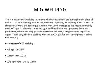 MIG WELDING
This is a modern Arc welding technique which uses an inert gas atmosphere in place of
flux and has auto feeding. This technique is used specially, for welding of thin sheets. In
sheet metal work, this technique is extensively used. Inert gases like Argon are mainly
used. CO2 gas is relatively cheap to Argon and has similar inert property. So in mass
production, where finishing quality is not much required, CO2 gas is used in place of
Argon. That’s why, the MIG welding which uses CO2 gas for inert atmosphere is called
CO2 Welding.
Parameters of CO2 welding -
• Voltage : 16-24 V
• Current : 60-100 A
• CO2 Flow Rate : 16-20 Lt/min
 