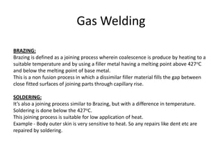 Gas Welding
BRAZING:
Brazing is defined as a joining process wherein coalescence is produce by heating to a
suitable temperature and by using a filler metal having a melting point above 427oC
and below the melting point of base metal.
This is a non fusion process in which a dissimilar filler material fills the gap between
close fitted surfaces of joining parts through capillary rise.
SOLDERING:
It’s also a joining process similar to Brazing, but with a difference in temperature.
Soldering is done below the 427oC.
This joining process is suitable for low application of heat.
Example - Body outer skin is very sensitive to heat. So any repairs like dent etc are
repaired by soldering.
 