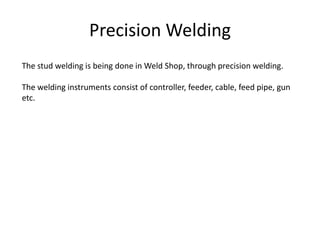 Precision Welding
The stud welding is being done in Weld Shop, through precision welding.
The welding instruments consist of controller, feeder, cable, feed pipe, gun
etc.
 