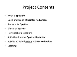 Project Contents
• What is Spatter?
• Need and scope of Spatter Reduction
• Reasons for Spatter
• Effects of Spatter
• Flowchart of procedure
• Activities done for Spatter Reduction
• Results achieved AFTER Spatter Reduction
• Learning
 
