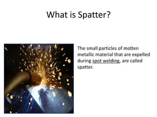 What is Spatter?
The small particles of molten
metallic material that are expelled
during spot welding, are called
spatter.
 