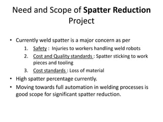 Need and Scope of Spatter Reduction
Project
• Currently weld spatter is a major concern as per
1. Safety : Injuries to workers handling weld robots
2. Cost and Quality standards : Spatter sticking to work
pieces and tooling
3. Cost standards : Loss of material
• High spatter percentage currently.
• Moving towards full automation in welding processes is
good scope for significant spatter reduction.
 