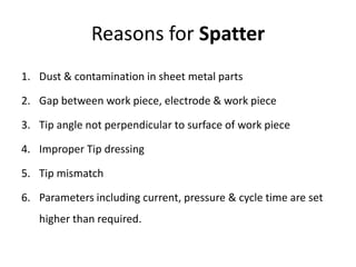 Reasons for Spatter
1. Dust & contamination in sheet metal parts
2. Gap between work piece, electrode & work piece
3. Tip angle not perpendicular to surface of work piece
4. Improper Tip dressing
5. Tip mismatch
6. Parameters including current, pressure & cycle time are set
higher than required.
 