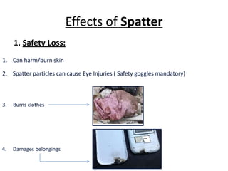 Effects of Spatter
1. Safety Loss:
1. Can harm/burn skin
3. Burns clothes
4. Damages belongings
2. Spatter particles can cause Eye Injuries ( Safety goggles mandatory)
 
