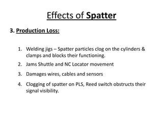 Effects of Spatter
3. Production Loss:
1. Welding jigs – Spatter particles clog on the cylinders &
clamps and blocks their functioning.
2. Jams Shuttle and NC Locator movement
3. Damages wires, cables and sensors
4. Clogging of spatter on PLS, Reed switch obstructs their
signal visibility.
 