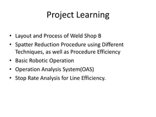 • Layout and Process of Weld Shop B
• Spatter Reduction Procedure using Different
Techniques, as well as Procedure Efficiency
• Basic Robotic Operation
• Operation Analysis System(OAS)
• Stop Rate Analysis for Line Efficiency.
Project Learning
 