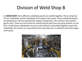 Division of Weld Shop B
1. UNDER BODY: Here different underbody panels are welded together. These comprises
of rear underbody, central underbody, front engine room panel. These underbody panels
are prepared on sub line starting from singular components. The sub lines have specific
jigs for each. There are chain hosts for transferring the jobs from one jig to another on sub
lines. Finally these underbodies are put on the conveyor and welded together to give the
underbody. The chassis no. is punched on the cowl top and it is welded to the front engine
room panel.
 