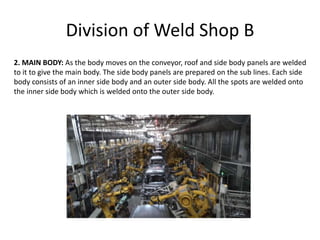 Division of Weld Shop B
2. MAIN BODY: As the body moves on the conveyor, roof and side body panels are welded
to it to give the main body. The side body panels are prepared on the sub lines. Each side
body consists of an inner side body and an outer side body. All the spots are welded onto
the inner side body which is welded onto the outer side body.
 