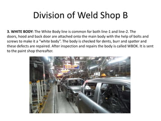 Division of Weld Shop B
3. WHITE BODY: The White Body line is common for both line-1 and line-2. The
doors, hood and back door are attached onto the main body with the help of bolts and
screws to make it a “white body”. The body is checked for dents, burr and spatter and
these defects are repaired. After inspection and repairs the body is called WBOK. It is sent
to the paint shop thereafter.
 