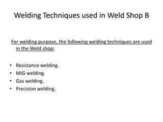 Welding Techniques used in Weld Shop B
For welding purpose, the following welding techniques are used
in the Weld shop:
• Resistance welding.
• MIG welding.
• Gas welding.
• Precision welding.
 