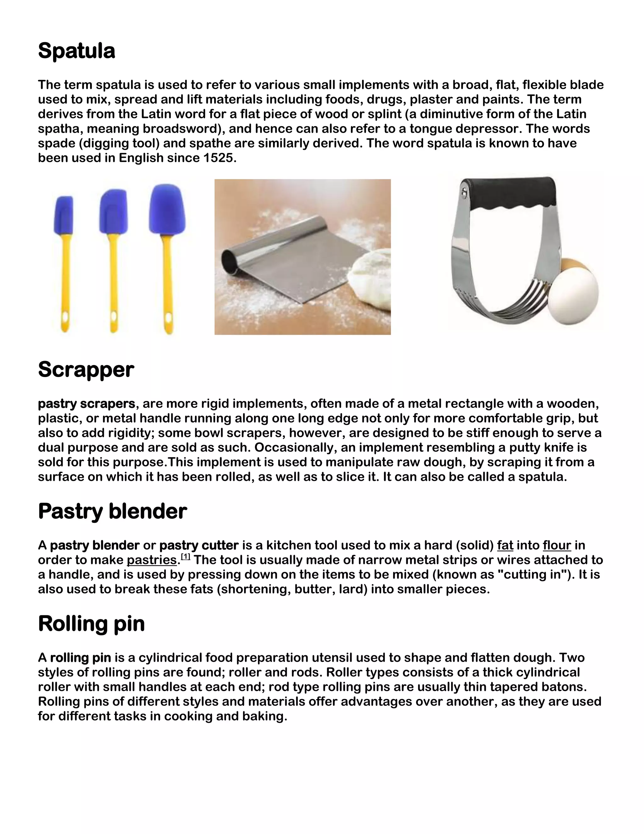 Spatula
The term spatula is used to refer to various small implements with a broad, flat, flexible blade
used to mix, spread and lift materials including foods, drugs, plaster and paints. The term
derives from the Latin word for a flat piece of wood or splint (a diminutive form of the Latin
spatha, meaning broadsword), and hence can also refer to a tongue depressor. The words
spade (digging tool) and spathe are similarly derived. The word spatula is known to have
been used in English since 1525.




Scrapper
pastry scrapers, are more rigid implements, often made of a metal rectangle with a wooden,
plastic, or metal handle running along one long edge not only for more comfortable grip, but
also to add rigidity; some bowl scrapers, however, are designed to be stiff enough to serve a
dual purpose and are sold as such. Occasionally, an implement resembling a putty knife is
sold for this purpose.This implement is used to manipulate raw dough, by scraping it from a
surface on which it has been rolled, as well as to slice it. It can also be called a spatula.

Pastry blender
A pastry blender or pastry cutter is a kitchen tool used to mix a hard (solid) fat into flour in
order to make pastries.[1] The tool is usually made of narrow metal strips or wires attached to
a handle, and is used by pressing down on the items to be mixed (known as "cutting in"). It is
also used to break these fats (shortening, butter, lard) into smaller pieces.

Rolling pin
A rolling pin is a cylindrical food preparation utensil used to shape and flatten dough. Two
styles of rolling pins are found; roller and rods. Roller types consists of a thick cylindrical
roller with small handles at each end; rod type rolling pins are usually thin tapered batons.
Rolling pins of different styles and materials offer advantages over another, as they are used
for different tasks in cooking and baking.
 