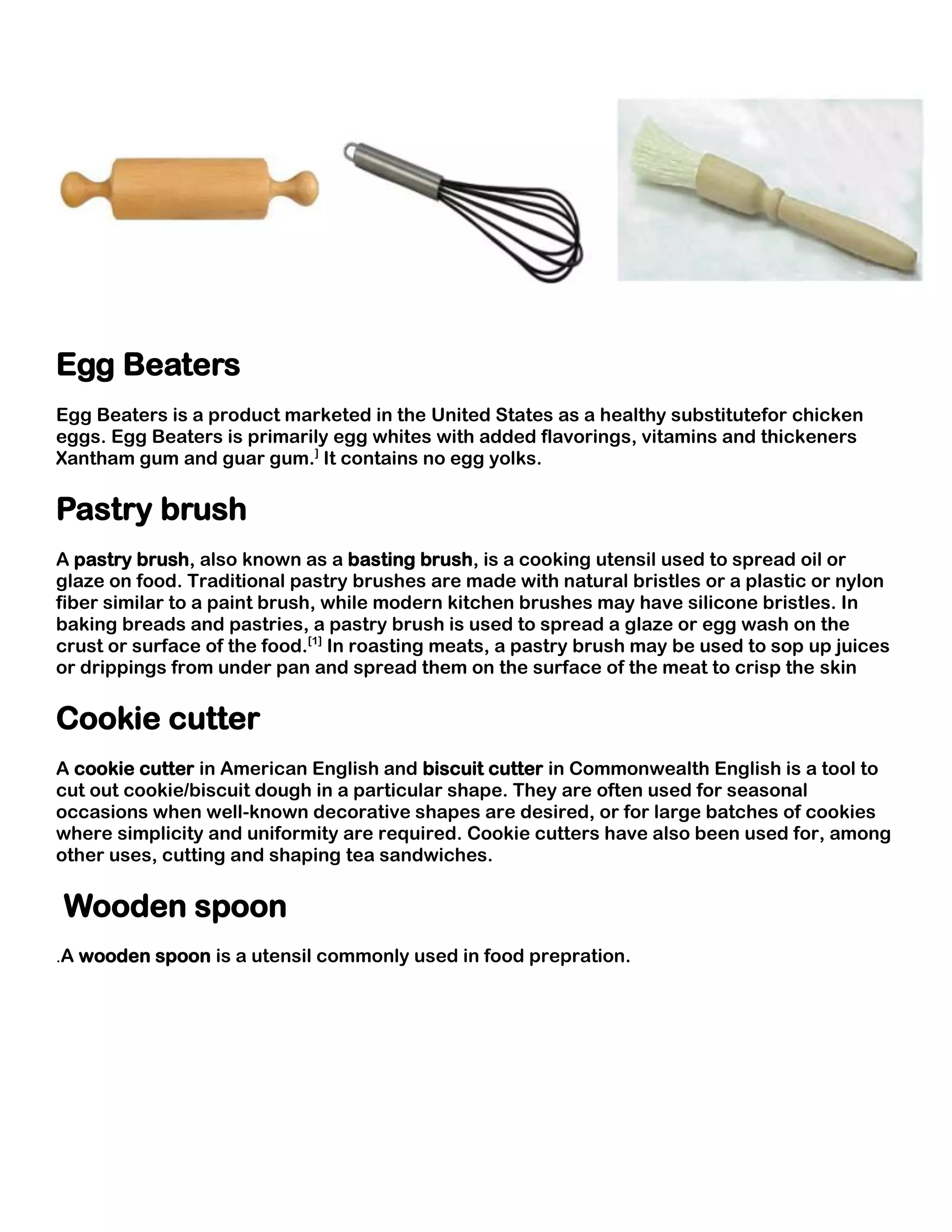 Egg Beaters
Egg Beaters is a product marketed in the United States as a healthy substitutefor chicken
eggs. Egg Beaters is primarily egg whites with added flavorings, vitamins and thickeners
Xantham gum and guar gum.] It contains no egg yolks.

Pastry brush
A pastry brush, also known as a basting brush, is a cooking utensil used to spread oil or
glaze on food. Traditional pastry brushes are made with natural bristles or a plastic or nylon
fiber similar to a paint brush, while modern kitchen brushes may have silicone bristles. In
baking breads and pastries, a pastry brush is used to spread a glaze or egg wash on the
crust or surface of the food.[1] In roasting meats, a pastry brush may be used to sop up juices
or drippings from under pan and spread them on the surface of the meat to crisp the skin

Cookie cutter
A cookie cutter in American English and biscuit cutter in Commonwealth English is a tool to
cut out cookie/biscuit dough in a particular shape. They are often used for seasonal
occasions when well-known decorative shapes are desired, or for large batches of cookies
where simplicity and uniformity are required. Cookie cutters have also been used for, among
other uses, cutting and shaping tea sandwiches.

Wooden spoon
.A wooden spoon is a utensil commonly used in food prepration.
 