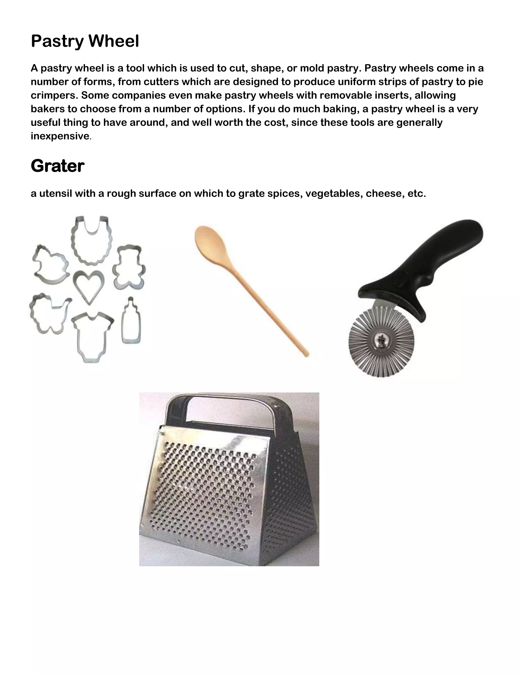 Pastry Wheel
A pastry wheel is a tool which is used to cut, shape, or mold pastry. Pastry wheels come in a
number of forms, from cutters which are designed to produce uniform strips of pastry to pie
crimpers. Some companies even make pastry wheels with removable inserts, allowing
bakers to choose from a number of options. If you do much baking, a pastry wheel is a very
useful thing to have around, and well worth the cost, since these tools are generally
inexpensive.


Grater
a utensil with a rough surface on which to grate spices, vegetables, cheese, etc.
 