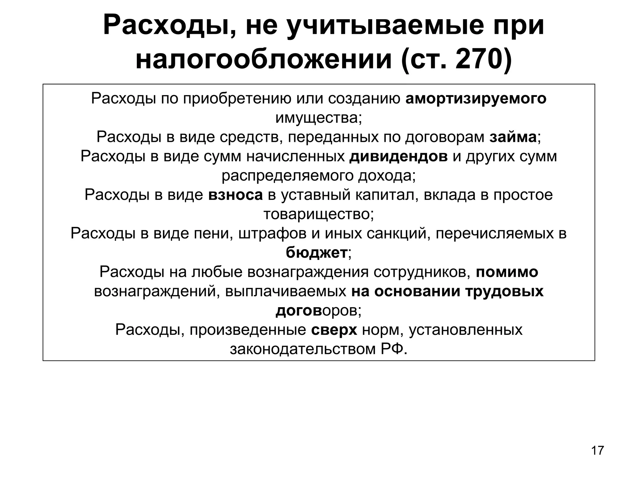 17
Расходы, не учитываемые при
налогообложении (ст. 270)
Расходы по приобретению или созданию амортизируемого
имущества;
Расходы в виде средств, переданных по договорам займа;
Расходы в виде сумм начисленных дивидендов и других сумм
распределяемого дохода;
Расходы в виде взноса в уставный капитал, вклада в простое
товарищество;
Расходы в виде пени, штрафов и иных санкций, перечисляемых в
бюджет;
Расходы на любые вознаграждения сотрудников, помимо
вознаграждений, выплачиваемых на основании трудовых
договоров;
Расходы, произведенные сверх норм, установленных
законодательством РФ.
 