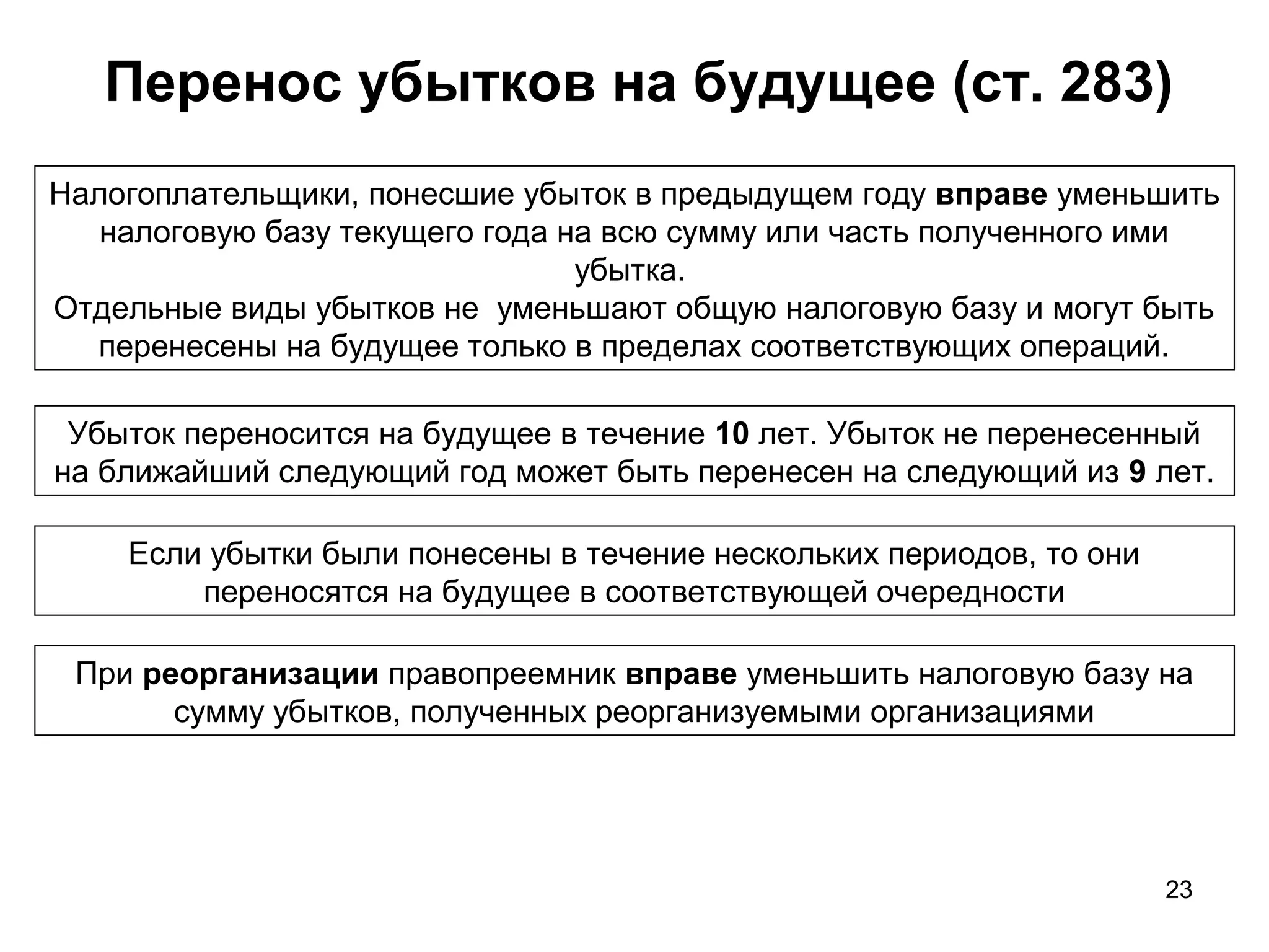 23
Перенос убытков на будущее (ст. 283)
Налогоплательщики, понесшие убыток в предыдущем году вправе уменьшить
налоговую базу текущего года на всю сумму или часть полученного ими
убытка.
Отдельные виды убытков не уменьшают общую налоговую базу и могут быть
перенесены на будущее только в пределах соответствующих операций.
Убыток переносится на будущее в течение 10 лет. Убыток не перенесенный
на ближайший следующий год может быть перенесен на следующий из 9 лет.
Если убытки были понесены в течение нескольких периодов, то они
переносятся на будущее в соответствующей очередности
При реорганизации правопреемник вправе уменьшить налоговую базу на
сумму убытков, полученных реорганизуемыми организациями
 