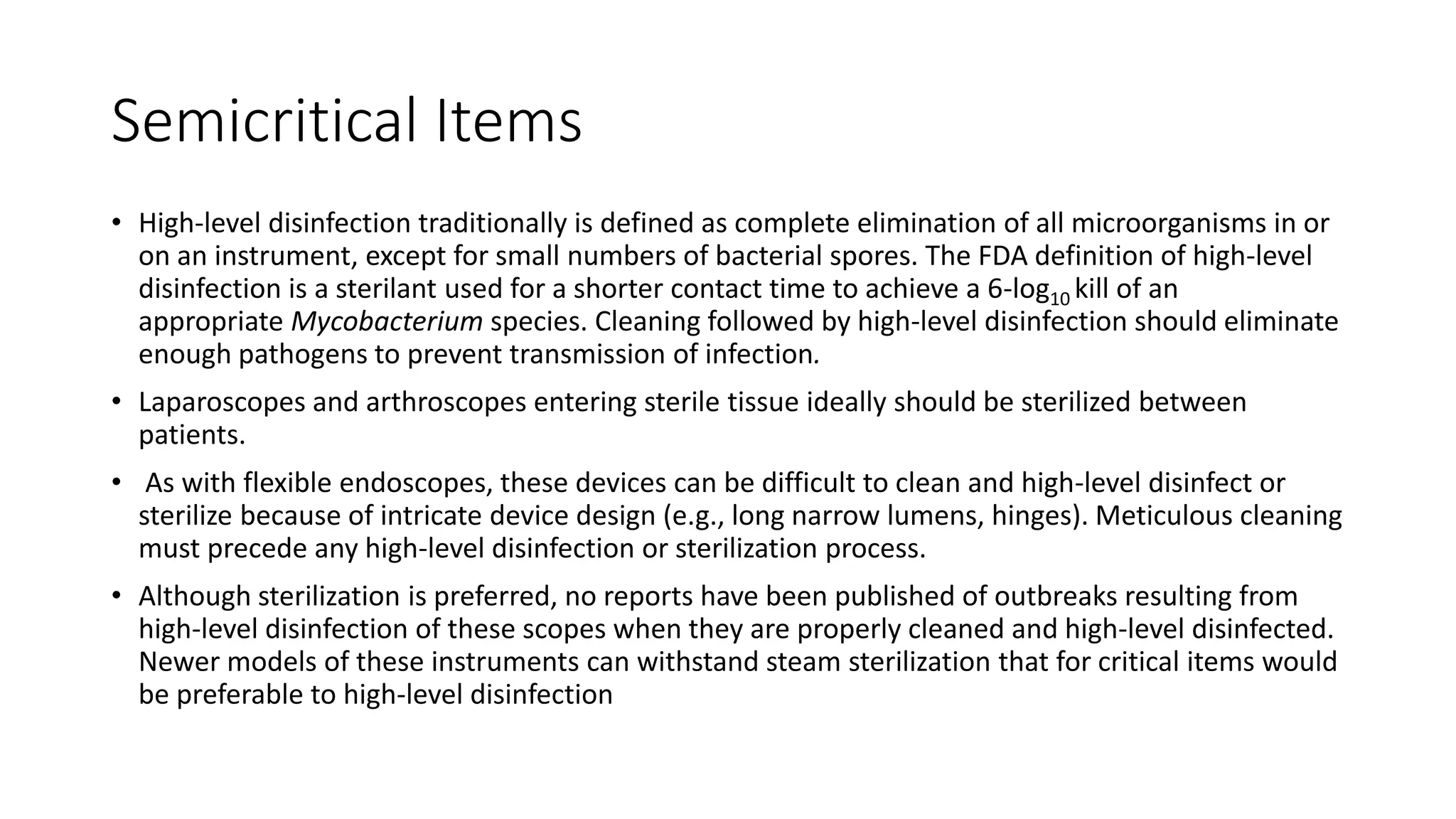Semicritical Items
• High-level disinfection traditionally is defined as complete elimination of all microorganisms in or
on an instrument, except for small numbers of bacterial spores. The FDA definition of high-level
disinfection is a sterilant used for a shorter contact time to achieve a 6-log10 kill of an
appropriate Mycobacterium species. Cleaning followed by high-level disinfection should eliminate
enough pathogens to prevent transmission of infection.
• Laparoscopes and arthroscopes entering sterile tissue ideally should be sterilized between
patients.
• As with flexible endoscopes, these devices can be difficult to clean and high-level disinfect or
sterilize because of intricate device design (e.g., long narrow lumens, hinges). Meticulous cleaning
must precede any high-level disinfection or sterilization process.
• Although sterilization is preferred, no reports have been published of outbreaks resulting from
high-level disinfection of these scopes when they are properly cleaned and high-level disinfected.
Newer models of these instruments can withstand steam sterilization that for critical items would
be preferable to high-level disinfection
 