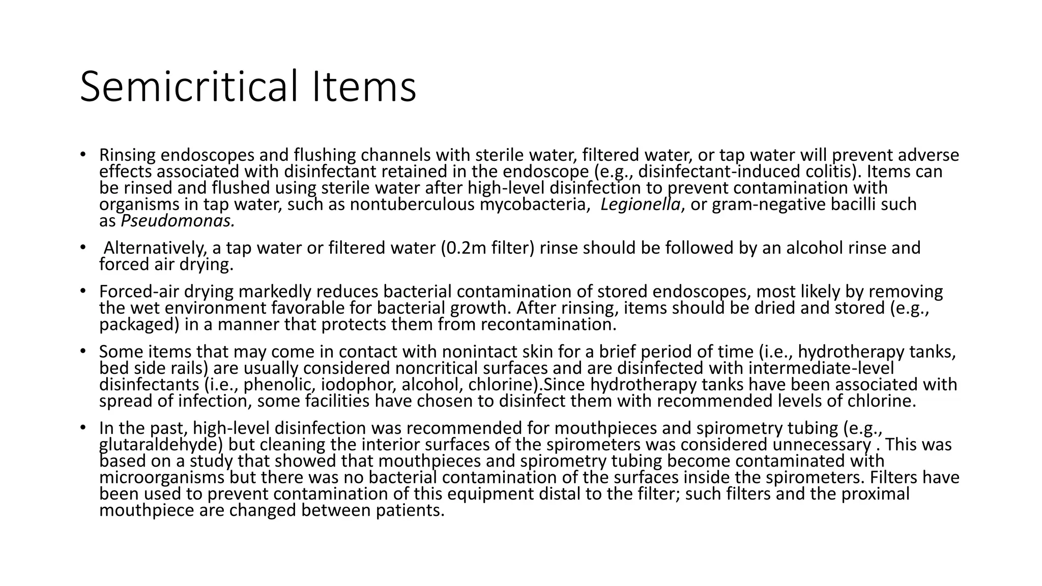 Semicritical Items
• Rinsing endoscopes and flushing channels with sterile water, filtered water, or tap water will prevent adverse
effects associated with disinfectant retained in the endoscope (e.g., disinfectant-induced colitis). Items can
be rinsed and flushed using sterile water after high-level disinfection to prevent contamination with
organisms in tap water, such as nontuberculous mycobacteria, Legionella, or gram-negative bacilli such
as Pseudomonas.
• Alternatively, a tap water or filtered water (0.2m filter) rinse should be followed by an alcohol rinse and
forced air drying.
• Forced-air drying markedly reduces bacterial contamination of stored endoscopes, most likely by removing
the wet environment favorable for bacterial growth. After rinsing, items should be dried and stored (e.g.,
packaged) in a manner that protects them from recontamination.
• Some items that may come in contact with nonintact skin for a brief period of time (i.e., hydrotherapy tanks,
bed side rails) are usually considered noncritical surfaces and are disinfected with intermediate-level
disinfectants (i.e., phenolic, iodophor, alcohol, chlorine).Since hydrotherapy tanks have been associated with
spread of infection, some facilities have chosen to disinfect them with recommended levels of chlorine.
• In the past, high-level disinfection was recommended for mouthpieces and spirometry tubing (e.g.,
glutaraldehyde) but cleaning the interior surfaces of the spirometers was considered unnecessary . This was
based on a study that showed that mouthpieces and spirometry tubing become contaminated with
microorganisms but there was no bacterial contamination of the surfaces inside the spirometers. Filters have
been used to prevent contamination of this equipment distal to the filter; such filters and the proximal
mouthpiece are changed between patients.
 