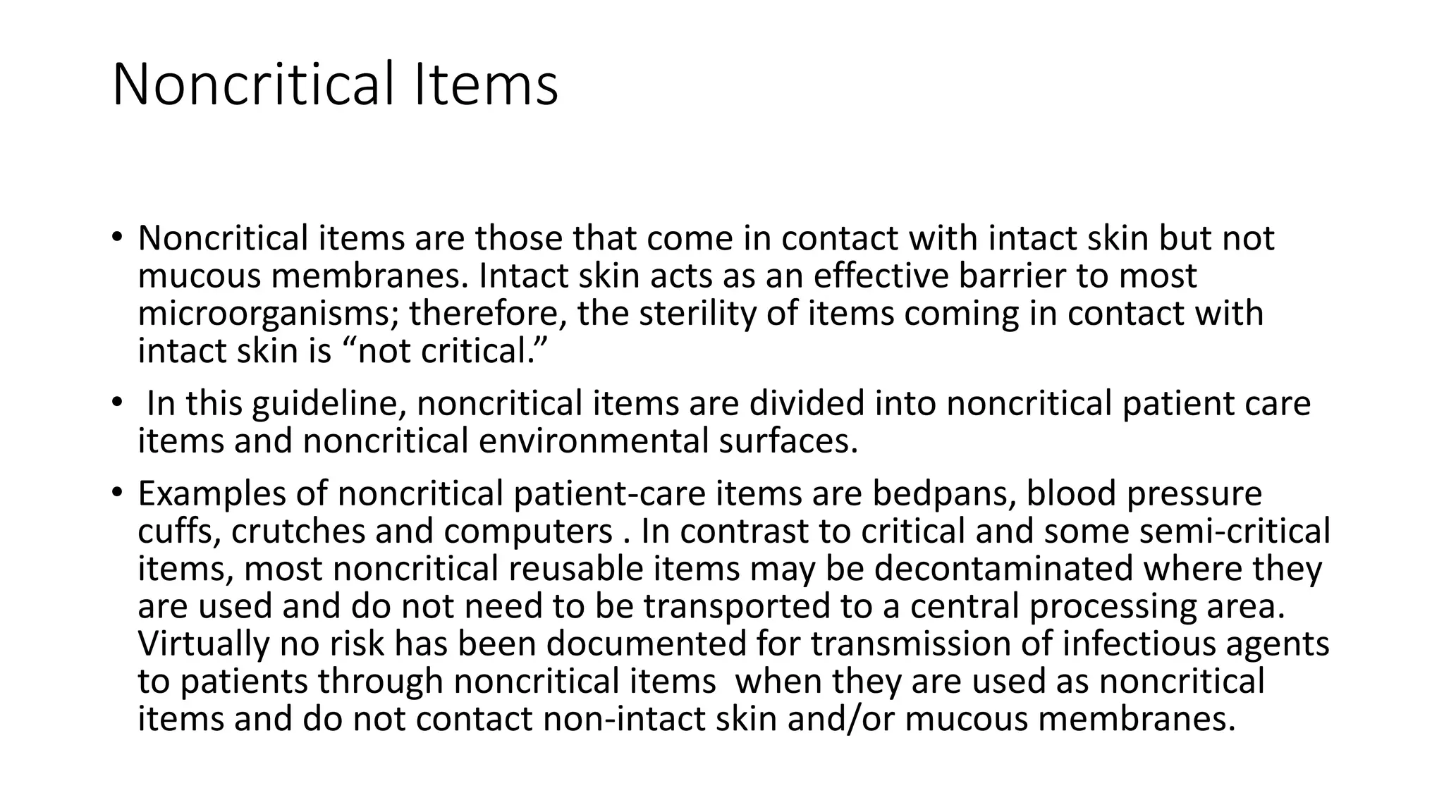 Noncritical Items
• Noncritical items are those that come in contact with intact skin but not
mucous membranes. Intact skin acts as an effective barrier to most
microorganisms; therefore, the sterility of items coming in contact with
intact skin is “not critical.”
• In this guideline, noncritical items are divided into noncritical patient care
items and noncritical environmental surfaces.
• Examples of noncritical patient-care items are bedpans, blood pressure
cuffs, crutches and computers . In contrast to critical and some semi-critical
items, most noncritical reusable items may be decontaminated where they
are used and do not need to be transported to a central processing area.
Virtually no risk has been documented for transmission of infectious agents
to patients through noncritical items when they are used as noncritical
items and do not contact non-intact skin and/or mucous membranes.
 