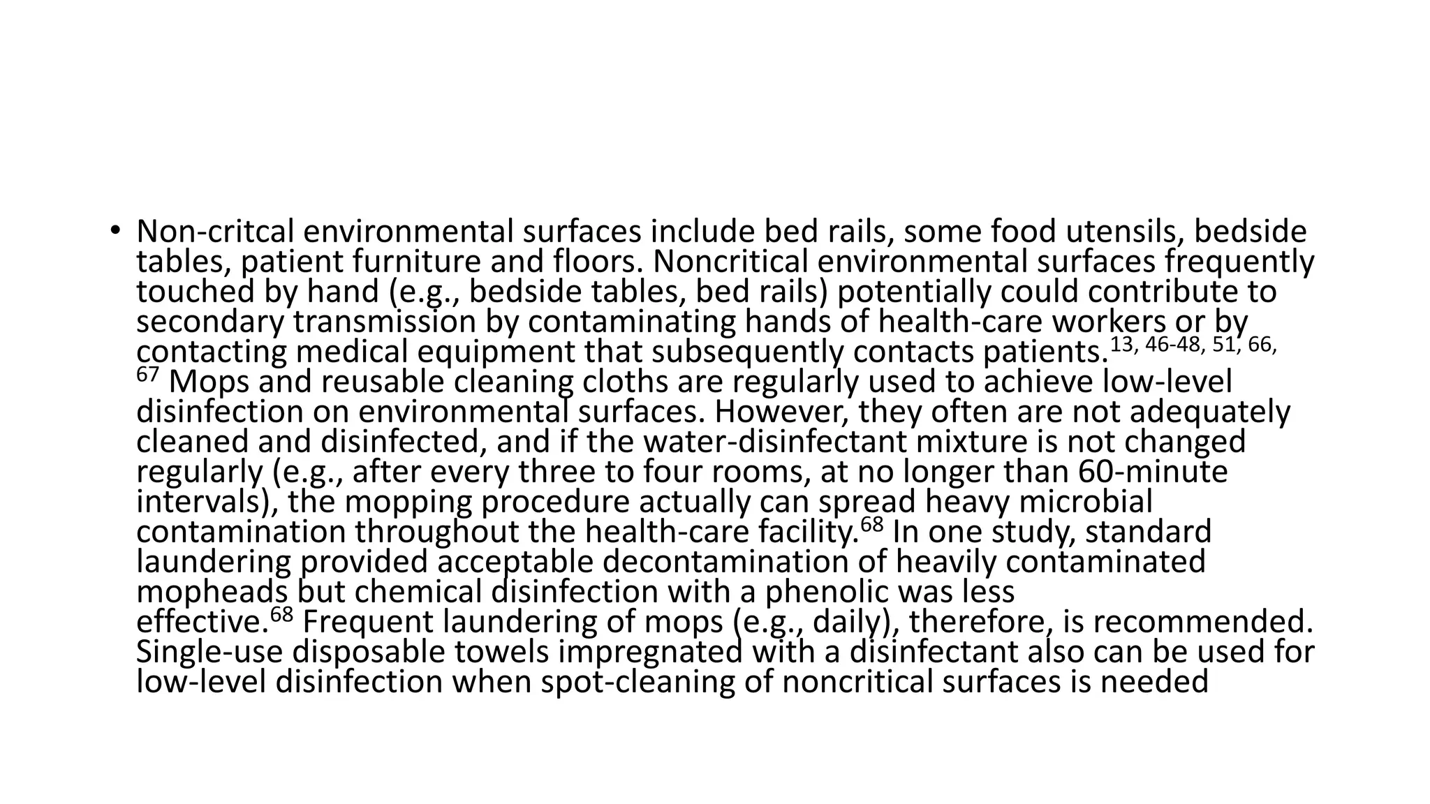 • Non-critcal environmental surfaces include bed rails, some food utensils, bedside
tables, patient furniture and floors. Noncritical environmental surfaces frequently
touched by hand (e.g., bedside tables, bed rails) potentially could contribute to
secondary transmission by contaminating hands of health-care workers or by
contacting medical equipment that subsequently contacts patients.13, 46-48, 51, 66,
67 Mops and reusable cleaning cloths are regularly used to achieve low-level
disinfection on environmental surfaces. However, they often are not adequately
cleaned and disinfected, and if the water-disinfectant mixture is not changed
regularly (e.g., after every three to four rooms, at no longer than 60-minute
intervals), the mopping procedure actually can spread heavy microbial
contamination throughout the health-care facility.68 In one study, standard
laundering provided acceptable decontamination of heavily contaminated
mopheads but chemical disinfection with a phenolic was less
effective.68 Frequent laundering of mops (e.g., daily), therefore, is recommended.
Single-use disposable towels impregnated with a disinfectant also can be used for
low-level disinfection when spot-cleaning of noncritical surfaces is needed
 