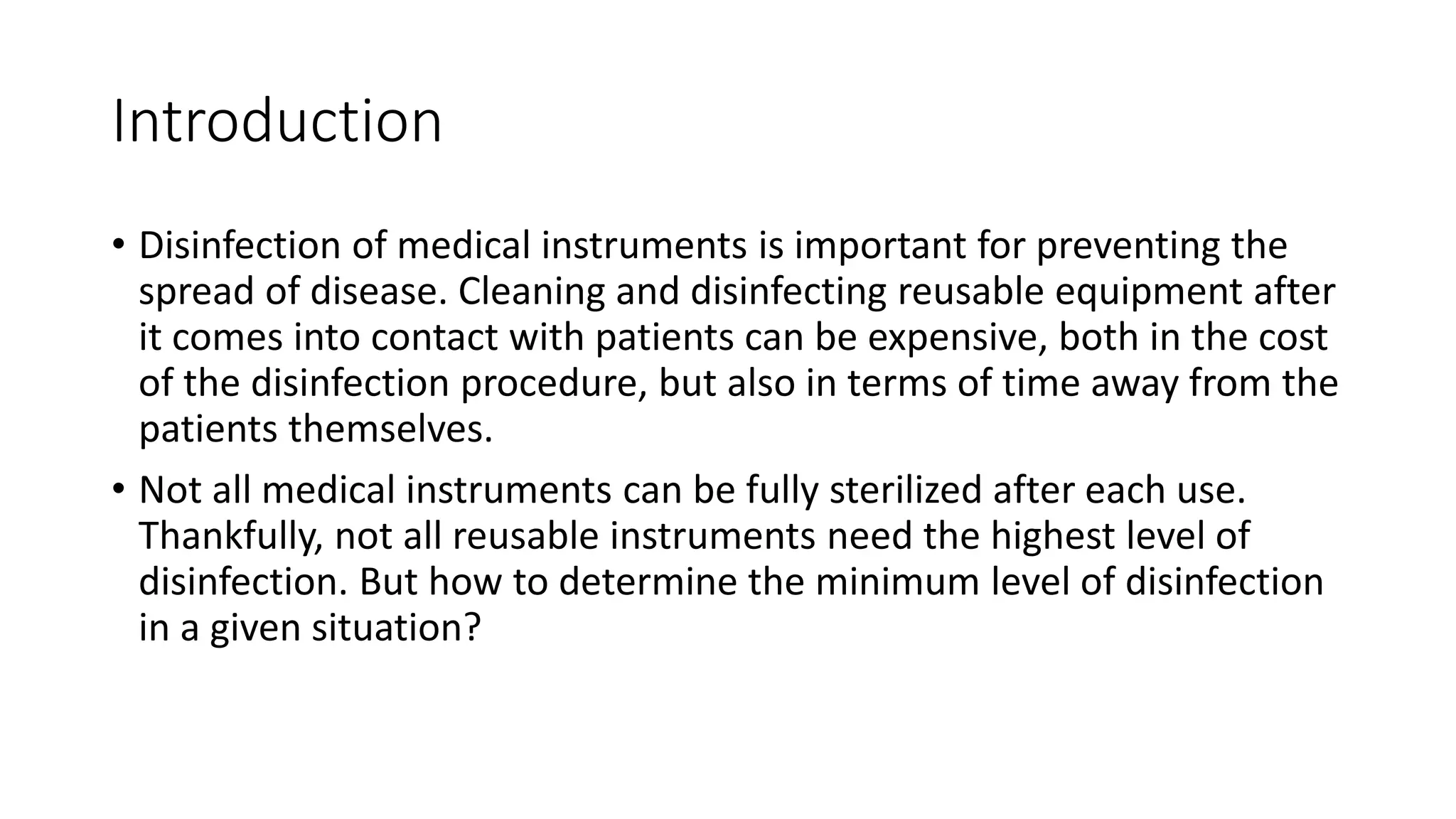 Introduction
• Disinfection of medical instruments is important for preventing the
spread of disease. Cleaning and disinfecting reusable equipment after
it comes into contact with patients can be expensive, both in the cost
of the disinfection procedure, but also in terms of time away from the
patients themselves.
• Not all medical instruments can be fully sterilized after each use.
Thankfully, not all reusable instruments need the highest level of
disinfection. But how to determine the minimum level of disinfection
in a given situation?
 