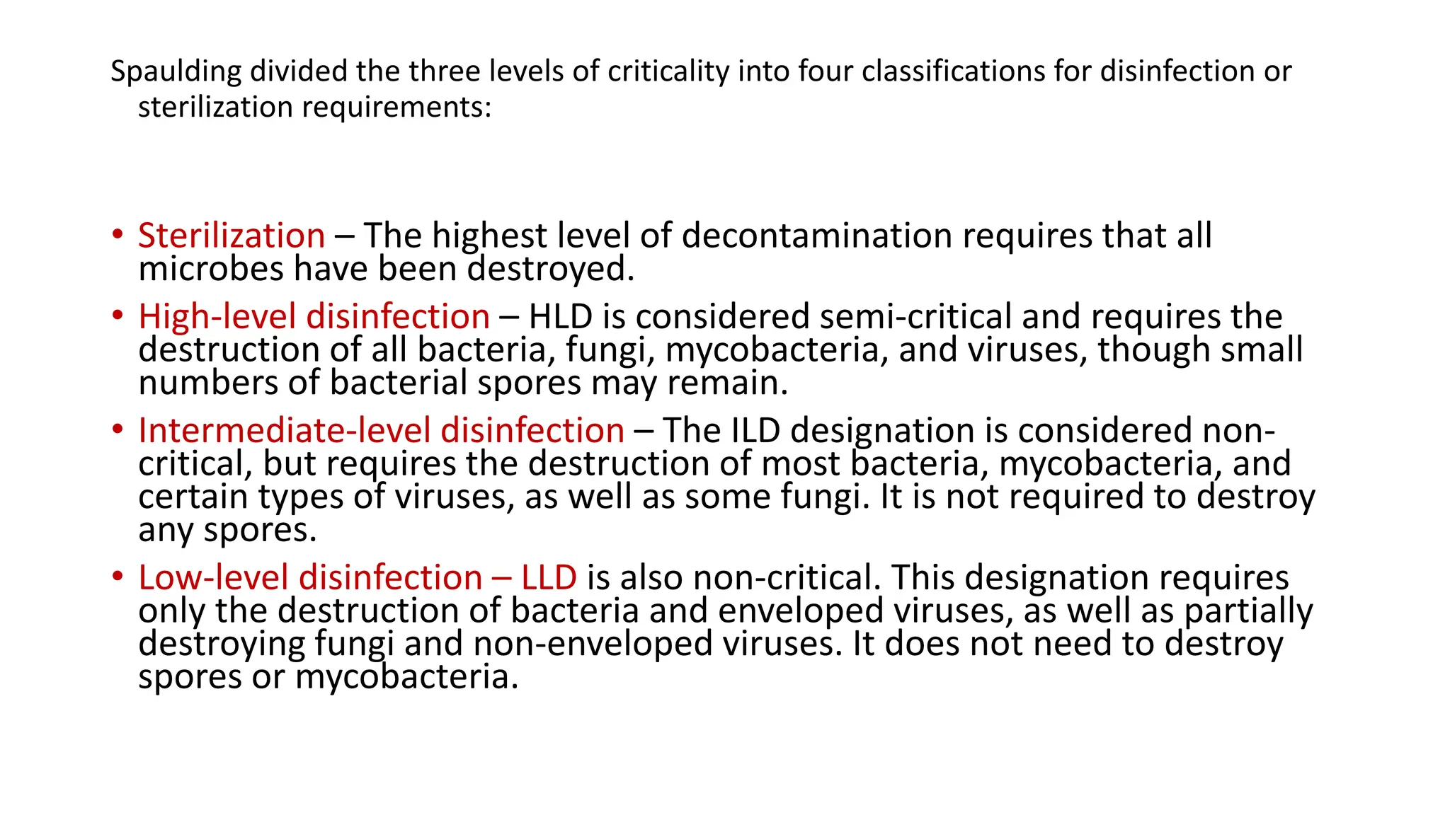 Spaulding divided the three levels of criticality into four classifications for disinfection or
sterilization requirements:
• Sterilization – The highest level of decontamination requires that all
microbes have been destroyed.
• High-level disinfection – HLD is considered semi-critical and requires the
destruction of all bacteria, fungi, mycobacteria, and viruses, though small
numbers of bacterial spores may remain.
• Intermediate-level disinfection – The ILD designation is considered non-
critical, but requires the destruction of most bacteria, mycobacteria, and
certain types of viruses, as well as some fungi. It is not required to destroy
any spores.
• Low-level disinfection – LLD is also non-critical. This designation requires
only the destruction of bacteria and enveloped viruses, as well as partially
destroying fungi and non-enveloped viruses. It does not need to destroy
spores or mycobacteria.
 