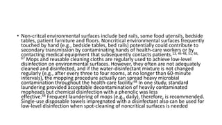 • Non-critcal environmental surfaces include bed rails, some food utensils, bedside
tables, patient furniture and floors. Noncritical environmental surfaces frequently
touched by hand (e.g., bedside tables, bed rails) potentially could contribute to
secondary transmission by contaminating hands of health-care workers or by
contacting medical equipment that subsequently contacts patients.13, 46-48, 51, 66,
67 Mops and reusable cleaning cloths are regularly used to achieve low-level
disinfection on environmental surfaces. However, they often are not adequately
cleaned and disinfected, and if the water-disinfectant mixture is not changed
regularly (e.g., after every three to four rooms, at no longer than 60-minute
intervals), the mopping procedure actually can spread heavy microbial
contamination throughout the health-care facility.68 In one study, standard
laundering provided acceptable decontamination of heavily contaminated
mopheads but chemical disinfection with a phenolic was less
effective.68 Frequent laundering of mops (e.g., daily), therefore, is recommended.
Single-use disposable towels impregnated with a disinfectant also can be used for
low-level disinfection when spot-cleaning of noncritical surfaces is needed
 