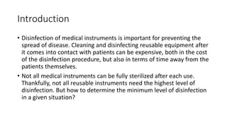 Introduction
• Disinfection of medical instruments is important for preventing the
spread of disease. Cleaning and disinfecting reusable equipment after
it comes into contact with patients can be expensive, both in the cost
of the disinfection procedure, but also in terms of time away from the
patients themselves.
• Not all medical instruments can be fully sterilized after each use.
Thankfully, not all reusable instruments need the highest level of
disinfection. But how to determine the minimum level of disinfection
in a given situation?
 