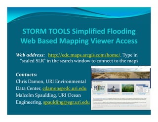 STORM TOOLS Simplified Flooding 
Web Based Mapping Viewer Access
Web address:   http://edc.maps.arcgis.com/home/. Type in 
“scaled SLR” in the search window to connect to the maps
Contacts: 
Chris Damon, URI Environmental 
Data Center, cdamon@edc.uri.edu
Malcolm Spaulding, URI Ocean 
Engineering, spaulding@egr.uri.edu
 