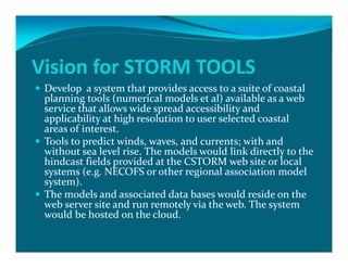 Vision for STORM TOOLS 
 Develop  a system that provides access to a suite of coastal 
planning tools (numerical models et al) available as a web 
service that allows wide spread accessibility and 
applicability at high resolution to user selected coastal 
areas of interest. 
 Tools to predict winds, waves, and currents; with and 
without sea level rise. The models would link directly to the 
hindcast fields provided at the CSTORM web site or local 
systems (e.g. NECOFS or other regional association model 
system). 
 The models and associated data bases would reside on the 
web server site and run remotely via the web. The system 
would be hosted on the cloud.
 
