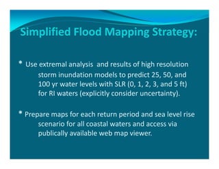 * Use extremal analysis  and results of high resolution 
storm inundation models to predict 25, 50, and 
100 yr water levels with SLR (0, 1, 2, 3, and 5 ft) 
for RI waters (explicitly consider uncertainty). 
* Prepare maps for each return period and sea level rise 
scenario for all coastal waters and access via 
publically available web map viewer.
Simplified Flood Mapping Strategy: 
 
