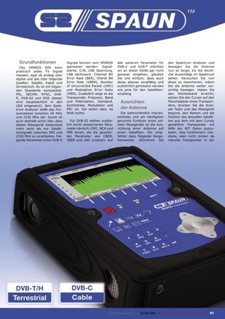 Grundfunktionen                  Signals können vom SPAROS        alle weiteren Parameter für              den Spektrum Analyzer und
  Das SPAROS 609 kann              gemessen werden: Signal-         DVB-C und DVB-T möchten                  bewegen Sie die Antenne
praktisch jedes TV Signal          stärke, C/N, LNB Spannung,       wir an dieser Stelle gar nicht           nun so lange, bis Sie deutli-
messen, egal ob analog oder        LNB Verbrauch, Channel Bit       genauer eingehen, glauben                che Ausschläge im Spektrum
digital und das über folgende      Error Rate (BER), Viterbi Bit    Sie uns einfach, dass auch               sehen. Versuchen Sie nun
Quellen: Satellit, Kabel und       Error Rate (VBER), Number        diese ebenso sorgfältig und              diese zu maximieren, indem
terrestrisch. Es ist mit folgen-   of Uncorrected Packet (UNC)      ausführlich gemessen werden              Sie die Antenne weiter vor-
den Standards kompatibel:          und Modulation Error Ratio       wie jene für den Satelliten-             sichtig bewegen. Haben Sie
PAL, SECAM, NTSC, DVB-             (MER). Zusätzlich zeigt es die   empfang.                                 den Höchststand erreicht,
S, DVB-S2 und DSS (dieser          Transponder Frequenz, Band                                                setzen Sie den Cursor auf den
wird hauptsächlich in den          und Polarisation, Standard,         Ausrichten                            Maximalpeak eines Transpon-
USA eingesetzt). Sein Spek-        Symbolrate, Modulation und                                                ders, drücken Sie die Auto-
trum Analyzer stellt das Fre-      FEC an. Sie sehen also, es          der Antenne                           set Taste und das Messgerät
quenzband zwischen 45 MHz          fehlt nichts.                       Die wahrscheinlich interes-           beginnt, den Namen und die
und 2150 MHz dar. Somit ist                                         santeste und am häuﬁgsten                Position des aktuellen Satelli-
auch deshalb schon klar, dass         Für DVB-S2 stehen zusätz-     genutzte Funktion eines sol-             ten aus dem mit dem Cursor
dieses Messgerät bedeutend         lich leicht abweichende Para-    chen Messgeräts ist die Aus-             gewählten Transponder mit
mehr kann als nur Satelli-         meter nämlich LDPC, BCH und      richtung einer Antenne auf               Hilfe der NIT Daten auszu-
tensignale zwischen 950 und        PER bereit, die die gewohn-      einen Satelliten. Wir emp-               lesen. Das funktioniert mei-
2150 MHz zu verarbeiten. Fol-      ten Parameter wie CBER,          fehlen dazu folgende Vorge-              stens, aber nicht immer, da
gende Parameter eines DVB-S        VBER und UNC ersetzen. Auf       hensweise: Aktivieren Sie                manche Transponder in der




                                                              www.TELE-satellite.com — 08-09/2009 — TELE-satellite — Broadband & Fiber-Optic   51
 