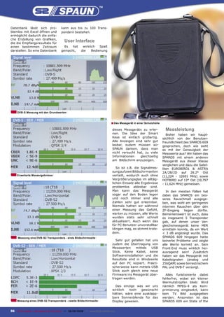 Datenbank lässt sich pro-              kann aus bis zu 100 Trans-
blemlos mit Excel öffnen und           pondern bestehen.
ermöglicht dadurch die einfa-
che Erstellung von Graﬁken,
die die Empfangsresultate für
                                         User Interface
einen bestimmen Zeitraum                 Es  hat       wirklich   Spaß
darstellen. So eine Datenbank          gemacht,       die    Bedienung




     DVB-S Messung mit den Grundwerten



                                                                              ■ Das Messgerät in einer Schutzhülle
                                                                               dieses Messgeräts zu erler-             Messleistung
                                                                               nen. Die Idee der Smart                  Bisher haben wir haupt-
                                                                               Keys ist einfach großartig.           sächlich von der Benutzer-
                                                                               Alle Anzeigen sind sehr gut           freundlichkeit des SPAROS 609
                                                                               lesbar, zudem müssen wir              gesprochen, doch wie sieht
                                                                               SPAUN danken, dass man                es mit der Genauigkeit der
                                                                               nicht versucht hat, zu viele          Messwerte aus? Wir haben das
                                                                               Informationen    gleichzeitig         SPAROS mit einem anderen
                                                                               am Bildschirm anzuzeigen.             Messgerät aus dieser Klasse
                                                                                                                     verglichen und dazu die Satel-
                                                                                  So ist z.B. die Signalmes-         liten EUROBIRD1 & ASTRA
                                                                               sung auf zwei Bildschirmseiten        2A/2B/2D auf 28.2° Ost
     Erweiterte Messergebnisse                                                 verteilt, wodurch auch ohne           (11,224 - 12691 MHz) sowie
                                                                               Vergrößerungsglas im alltäg-          HOTBIRD auf 13° Ost (10,797
                                                                               lichen Einsatz alle Ergebnisse        - 11,624 MHz) gemessen.
                                                                               problemlos ablesbar sind.
                                                                               Man kann das Messgerät                   In den meisten Fällen hat
                                                                               sogar auf den Boden legen             dabei das SPAROS ein bes-
                                                                               und noch immer sind alle              seres Rauschmaß ausgege-
                                                                               Zahlen sehr gut erkennbar.            ben, was wohl am geringeren
                                                                               Niemals hatten wir während            internen Rauschen über den
                                                                               einer Messung das Gefühl,             ZF-Eingang     liegen  dürfte.
                                                                               warten zu müssen, alle Werte          Bemerkenswert ist auch, dass
                                                                               wurden stets sehr schnell             es insgesamt 5 Transponder
                                                                               aktualisiert. Auch wenn das           gab, auf denen unser Ver-
                                                                               für PC Benutzer unvorstellbar         gleichsmessgerät keine MER
                                                                               klingen mag, es stimmt trotz-         ermitteln konnte, da ein Wert
                                                                               dem.                                  < 3 dB angezeigt wurde. Das
     Messung eins DVB-S2 Transponders - erste Bildschirmseite                                                        SPAROS 609 hingegen hatte
                                                                                 Sehr gut gefallen hat uns           keinerlei Probleme und zeigte
                                                                               zudem die Übertragung von             alle Werte korrekt an. Sein
                                                                               Messwerten     mittels  USB           Front-End muss wirklich her-
                                                                               Stick. Keine Kabel, keine             ausragend sein! Zusätzlich
                                                                               Softwareinstallation und die          haben wir das Messgerät mit
                                                                               Resultate sind in Windeseile          Kabelsignalen (analog und
                                                                               auf den PC kopiert. Prakti-           256QAM) sowie terrestrischem
                                                                               scherweise kann mittels USB           PAL und DVB-T versorgt.
                                                                               Stick auch gleich eine neue
                                                                               Firmware ins Messgerät über-            Alles funktionierte dabei
                                                                               tragen werden.                        fehlerfrei, wobei ein kleiner
                                                                                                                     Wermutstropfen blieb: Wird
                                                                                 Das einzige was wir uns             nämlich MPEG-4 als Kom-
                                                                               wirklich  noch   gewünscht            primierung eingesetzt, kann
                                                                               hätten, wäre eine ausklapp-           kein TV Bild ausgegeben
                                                                               bare Sonnenblende für das             werden. Ansonsten ist das
     Messung eines DVB-S2 Transponders - zweite Bildschirmseite                Display gewesen.                      SPAROS 609 ein State of the


56 TELE-satellite — Broadband & Fiber-Optic — 08-09/2009 — www.TELE-satellite.com
 