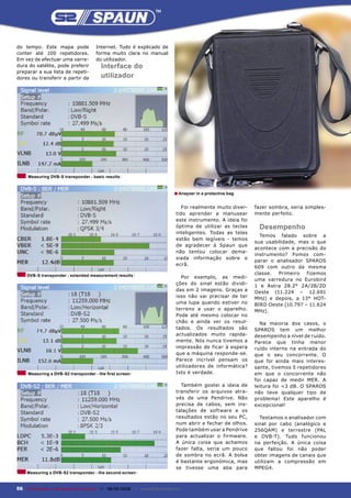 do tempo. Este mapa pode               Internet. Tudo é explicado de
conter até 100 repetidores.            forma muito clara no manual
Em vez de efectuar uma varre-          do utilizador.
dura do satélite, pode preferir          Interface do
preparar a sua lista de repeti-
dores ou transferir a partir da          utilizador




     Measuring DVB-S transponder - basic results



                                                                              ■ Anayzer in a protective bag

                                                                                 Foi realmente muito diver-    fazer sombra, seria simples-
                                                                               tido aprender a manusear        mente perfeito.
                                                                               este instrumento. A ideia foi
                                                                               óptima de utilizar as teclas     Desempenho
                                                                               inteligentes. Todas as telas
                                                                                                                 Temos falado sobre a
                                                                               estão bem legíveis - temos
                                                                                                               sua usabilidade, mas o que
                                                                               de agradecer à Spaun que
                                                                                                               acontece com a precisão do
                                                                               não tentou colocar dema-
                                                                                                               instrumento? Fomos com-
                                                                               siada informação sobre o
                                                                                                               parar o analisador SPAROS
                                                                               ecrã.
                                                                                                               609 com outro da mesma
     DVB-S transponder - extended measurement results                                                          classe.  Primeiro   fizemos
                                                                                 Por exemplo, as medi-
                                                                                                               uma varredura no Eurobird
                                                                               ções do sinal estão dividi-     1 e Astra 28.2° 2A/2B/2D
                                                                               das em 2 imagens. Graças a      Oeste (11.224 – 12.691
                                                                               isso não vai precisar de ter    MHz) e depois, a 13° HOT-
                                                                               uma lupa quando estiver no      BIRD Oeste (10.797 – 11.624
                                                                               terreno a usar o aparelho.      MHz).
                                                                               Pode até mesmo colocar no
                                                                               chão e ainda ver os resul-        Na maioria dos casos, o
                                                                               tados. Os resultados são        SPAROS tem um melhor
                                                                               actualizados muito rapida-      desempenho a nível de ruído.
                                                                               mente. Nós nunca tivemos a      Parece que tinha menor
                                                                               impressão de ficar à espera     ruído interno na entrada do
                                                                               que a máquina responde-se.      que o seu concorrente. O
                                                                               Parece incrível pensam os       que foi ainda mais interes-
                                                                               utilizadores de informática?    sante, tivemos 5 repetidores
     Measuring a DVB-S2 transponder - the ﬁrst screen                          Isto é verdade.                 em que o concorrente não
                                                                                                               foi capaz de medir MER. A
                                                                                 Também gostei a ideia de      leitura foi <3 dB. O SPAROS
                                                                               transferir os arquivos atra-    não teve qualquer tipo de
                                                                               vés de uma Pendrive. Não        problema! Este aparelho é
                                                                               precisa de cabos, sem ins-      excepcional!
                                                                               talações de software e os
                                                                               resultados estão no seu PC,       Testamos o analisador com
                                                                               num abrir e fechar de olhos.    sinal por cabo (analógico e
                                                                               Pode também usar a Pendrive     256QAM) e terrestre (PAL
                                                                               para actualizar o firmware.     e DVB-T). Tudo funcionou
                                                                               A única coisa que achamos       na perfeição. A única coisa
                                                                               fazer falta, seria um pouco     que faltou foi não poder
                                                                               de sombra no ecrã. A bolsa      obter imagens de canais que
                                                                               é bastante ergonómica, mas      utilizam a compressão em
                                                                               se tivesse uma aba para         MPEG4.
     Measuring a DVB-S2 transponder - the second screen


56 TELE-satellite — Broadband & Fiber-Optic — 08-09/2009 — www.TELE-satellite.com
 