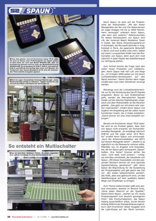 Kevin Spaun ist stolz auf die Produkt-
                                                                     reihe der Multischalter: „Mit den Power
                                                                     Basisgeräten der 9er und 17er Reihe können
                                                                     wir sogar Anlagen mit bis zu 3000 Teilneh-
                                                                     mern versorgen“ erläutert Kevin Spaun,
                                                                     „das kann kein anderer.“ Referenzkunden
                                                                     für dieses Verteilsystem von Spaun sind
                                                                     z.B. der Jumeirah Beach Residence Tower
                                                                     in Dubai, das Nokia Entwicklungszentrum
                                                                     in Schweden, die Microsoft-Zentrale in Prag,
                                                                     Eutelsat in Paris, die japanische Botschaft
                                                                     in Berlin und noch endlos viele mehr. Selbst
                                                                     auf vielen Luxusyachten ﬁndet man die Mul-
                                                                     tischalter von Spaun, denn auch dort muß
  ■ Psst, fast geheim: erst mit Erscheinen dieser TELE-satel-        natürlich in jeder Kajüte das Satellitensignal
  lite wird es dieses neue Proﬁmessgerät von Spaun geben.            zur Verfügung stehen.
  Im Bild sehen wir noch das Modell SPAROS 608, aber zur
  Auslieferung kommen wird es unter der Modellbezeichnung
  SPAROS 609. Es ist geeignet für DVB-T, DVB-C und natürlich            Zum Schluß kommt die Frage nach den
  DVB-S und DVB-S2 und verfügt über einen 16:9 Monitor. Ein
  Testbericht über dieses Messgerät ist für eine der kommen-
                                                                     vielen neuen Produkten zum Jubiläums-
  den TELE-satellite Ausgaben geplant.                               jahr. Kevin Spaun holt tief Luft und fängt
                                                                     an: „Im Frühjahr 2009 wollen wir mit einem
                                                                     Lichtwellenleiter-Verteilsystem  auf    den
  ■ Blick ins Lager. Versandleiter Christoph Reichle sagt: „Unser    Markt kommen.“ Damit können dann sogar
  Warenumschlag beträgt 3-4 Wochen“. Täglich kommt ein Lkw           10.000 oder noch mehr Teilnehmer versorgt
  und holt die Pakete und Paletten für die Kunden ab.
                                                                     werden.

                                                                       Allerdings wird die Lichtwellenleitertech-
                                                                     nik nur für die Verteilung des Sat-ZF-Signals
                                                                     eingesetzt. Bevor es zum Endteilnehmer
                                                                     geht, werden die ﬁberoptischen Signale
                                                                     wieder auf die üblichen Digitalsignale umge-
                                                                     setzt und über Multischalter an die Receiver
                                                                     geleitet. „Das geht nur mit einem sehr star-
                                                                     ken Lasersender“, erklärt Kevin Spaun und
                                                                     ergänzt mit Anspielung auf die vielen neuen
                                                                     künstlichen Inseln, die in Dubai entstehen:
                                                                     „Damit können wir eine Insel komplett ver-
                                                                     sorgen.“

                                                                        Bereits mit Erscheinen dieser TELE-satel-
                                                                     lite wird es ein Produkt geben, dass man
                                                                     von Spaun nicht erwartet: ein hochprofes-
                                                                     sionelles Messgerät. „Es empfängt natürlich
                                                                     DVB-S2 und hat sogar einen 16:9 Moni-
                                                                     tor“ erzählt Kevin Spaun und schmunzelt:
                                                                     „Auch der Antenneninstallateur will HDTV
                                                                     auf seinem Messgerät sehen“ - obwohl er ja

 So entsteht ein Multischalter
                                                                     eigentlich nur die Messwerte notieren sollte.
                                                                     Ebenfalls neu im Angebot sind Koaxialka-
                                                                     bel, die bei Spaun ganz konsequent „Spoax“
  ■ Das ist eine 4fach Multilayer Platine, die extern zugeliefert    heißen. Ihre Farbe? Dreimal dürfen Sie
  wird, und die Grundlage für einen Multischalter bildet.            raten: nicht weiß, nicht schwarz - richtig,
                                                                     sie sind blau ummantelt, der Hausfarbe von
                                                                     Spaun. „Mit diesen Koaxkabeln und den pas-
                                                                     senden Steckern können wir eine optimale
                                                                     Signalverteilung garantieren“ gibt Kevin
                                                                     Spaun die Begründung für die Ausweitung
                                                                     der Produktpalette und gibt gleich das Ziel
                                                                     vor: „Wir wollen Vollsortimenter werden“,
                                                                     das heißt, alles was gebraucht wird, um das
                                                                     Satellitensignal auf dem qualitativ besten
                                                                     Wege zum Empfänger zu bringen.

                                                                       Zum Thema Vollsortimeter paßt eine wei-
                                                                     tere Innovation, diesmal im Bereich Preis.
                                                                     „Ohne jeden Abstrich an der Qualität,“
                                                                     betont Kevin Spaun, „starten wir ein neues
                                                                     Produktsegment zum deutlich günstigeren
                                                                     Preis.“ Das Premiumsegment, das Spaun
                                                                     bislang ausschließlich anbot, wurde bereits
                                                                     Anfang 2008 mit der Standardklasse ergänzt.
                                                                     Kurz nach Erscheinen dieser Ausgabe wird
                                                                     die Light-Klasse auf den Markt kommen.


34 TELE-satellite & Broadband — 10-1
                                   1/2008 — www.TELE-satellite.com
 