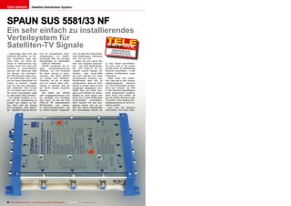 TEST REPORT                     Satellite Distribution System




SPAUN SUS 5581/33 NF
Ein sehr einfach zu installierendes
Verteilsystem für
Satelliten-TV Signale                                                                                                         SPAUN SUS
                                                                                                                                                  12-01/2012
                                                                                                                             Großartige Lö 55 81/33 NF
                                                                                                                            zusätzliche Ka sung die ohne
  Heutzutage lässt sich das               und ist europäischer Indu-                sind. Es gibt drei unterschied-        Gemeinschaft bel in kleineren
                                                                                                                                        sanlagen ausk
Satelliten-Fernsehen so ein-              striestandard, um Satelli-                liche Dosentypen: UNiSocket                                       ommt
fach installieren, dass man               tensignale über ein einziges              310, 314 und 318.
nicht mehr nur einen Re-                  Koaxialkabel zu übertragen                   Lassen Sie uns zuerst den
ceiver im Wohnzimmer hat,                 - CENELEC EN50494.                        Kern des Systems beschrei-          zu drei Dosen anschließen.
sondern auch noch zwei oder                 SPAUN verwendet die ei-                 ben - den SCR Multischalter.        So kann man in der ersten
mehrere in verschiedenen                  gene     Handelsbezeichnung               Der SUS 5581/33 NF ak-              Konfiguration 8 unabhängige
Räumen der Wohnung oder                   UNiSEqC, um ihre Produkte                 zeptiert sowohl Signale von         Receiver anschließen - in der
des Hauses. Die hochwerti-                für diese Lösung zu kenn-                 Quattro- oder Quad-LNBs             zweiten Konfiguration sogar
gen PVR-Receiver haben heu-               zeichnen. Wir baten SPAUN                 wie auch Signale von einer          9 Receiver.
te normalerweise zwei Tuner               um Muster ihrer UNiSEqC-                  terrestrischen Antenne. Der            Dabei muss man beden-
und um diese Eigenschaft voll             Produkte, um sie zu testen                Multischalter lässt sich so         ken, dass alle in dem System
nutzen zu können, müsste                  und um unsere Leser infor-                konfigurieren, dass ein SCR-        angeschlossenen      Receiver
man sie mit zwei Koaxialka-               mieren zu können, was sie                 Signal an einem oder an drei        zur SCR-Technologie kompa-
beln verbinden. Wer konnte                bei deren Einsatz erwarten                Ausgängen abgegeben wird.           tibel sein müssen. Ist SCR
vor 10 Jahren oder noch frü-              können.                                   Wählt man nur einen Aus-            in der Receiver-Spezifikation
her schon voraussehen, dass                 Wie üblich war SPAUN                    gang und schließt ein Koaxi-        nicht ausdrücklich erwähnt,
so viele Kabel nötig werden?              sehr entgegenkommend und                  alkabel an, dann lassen sich        dann muss man prüfen, ob
  Um dieses Problem zu lö-                wir erhielten ihre Produkte               daran bis zu acht UNiSockets        der EN 50494 Standard oder
sen und die Verkabelung so                sehr rasch. Es war der SUS                nacheinander       anschließen.     “Unicable” (eine andere Han-
einfach wie möglich zu hal-               5581/33 NF kaskadierbare                  Beim System mit drei Aus-           delsbezeichnung für SCR) er-
ten, kann man als Lösung                  Multischalter und mehre-                  gängen lassen sich an je-           wähnt werden.
SCR einsetzen. SCR bedeu-                 re Antennensteckdosen, die                dem der davon abgehenden               Kann man den Receiver
tet Satellite-Channel-Router              an dieses System angepasst                drei Koaxialkabel jeweils bis       einschalten und direkt über-




90 TELE-satellite International — The World‘s Largest Digital TV Trade Magazine — 12-01/2012 — www.TELE-satellite.com
 