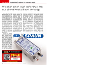 07-08/2013
www.TELE-audiovision.com/13/07/spaun
70 TELE-audiovision International — The World‘s Largest Digital TV Trade Magazine — 07-08/2013 — www.TELE-audiovision.com
TEST REPORT Einkabellösung für Satelliten- und terrestrische Signale
Wie man einen Twin Tuner PVR mit
nur einem Koaxialkabel versorgt
SPAUN SUS 21 F
A clever way to add a
second satellite signal
to a PVR receiver
Frequenzen, wobei jede da-
von jeweils das Signal eines
Transponders überträgt. Am
anderen Ende der Leitung (im
Wohnbereich) können nun
entweder zwei Single Tuner
PVR Receiver oder die beiden
Tuner eines Twin Tuner PVR in
Serie, also einer nach dem an-
deren, an die Durchgangsdose
(z.B. SPAUN UNiSocket) ange-
schlossen werden.
Eine Frequenz wird dabei je-
weils exklusiv von einem Tuner
verwendet, wobei jeder Tuner
einen speziellen EN 50949
Befehl zur SCR Steuereinheit
sendet und ihr so mitteilt, wel-
chen Transponder sie empfan-
gen und an das ausgehende
Koaxialkabel weiterleiten soll.
Der Tuner des Receivers wie-
derum empfängt genau diese
Ausgangsfrequenz und nicht
die ursprüngliche Frequenz
des gewünschten Signals.
Nun kommt die Firma SPAUN
ins Spiel, die mit der SUS 21
F eine genau solche SCR Ein-
kabellösung wie bereits zuvor
beschrieben mit zwei Eingän-
gen vorgestellt hat. Wie bei
Produkten aus dem Hause
SPAUN üblich gab es an der
Verarbeitung absolut nichts
auszusetzen. Gelungen fan-
den wir auch die wunderbar
lesbare, blaue Beschriftung,
die nicht nur die Bedeutung
aller Anschlüsse erklärte son-
dern auch die grundlegenden
Parameter der SUS 21 F erläu-
terte.
Anschlussseitig erwartet die
Einheit weibliche F-Stecker,
wobei die Buchsen in einem
Abstand von 20mm ange-
bracht wurden. Dadurch wird
der Anschluss zum Kinder-
spiel, falls Sie bereits einen
Multischalter aus dem Hause
SPAUN verwenden, da Sie den
SUS 21 F direkt und ohne Ver-
kabelung verbinden können.
Möchten Sie die Einheit mit
einem TWIN LNB verwenden,
so müssen Sie auf zwei kurze
Koaxialkabel zurückgreifen.
Auch ohne einen Blick ins
Handbuch zu werfen erfährt
der Anwender dank der über-
sichtlichen Beschriftung so-
fort, welche Frequenzen zur
Signalübertragung verwendet
werden, nämlich 1076 MHz
und 1178 MHz, welcher Ein-
gangssignalpegel notwendig
ist (65…95 dBµV) und auch,
dass der Ausgangssignalpe-
gel automatisch auf 82 dBµV
geregelt wird. Dank des breit-
gefächerten Eingangssignal-
pegelbereichs ist der SUS 21
F passend für alle Arten von
LNBs und Multischaltern. Der
hohe Ausgangssignalpegel
sorgt dafür, dass auch der Ein-
satz längerer Verkabelungen
möglich ist, was wir in unse-
rem Praxistest natürlich auch
versucht haben.
Moderne Twin Tuner PVR
Receiver benötigen, um ihre
volle Leistungsfähigkeit aus-
spielen zu können, zwei ge-
trennte Signalleitungen, eine
für jeden Tuner, die von einem
LNB mit mehreren Ausgängen
oder einem Multischalter zur
Verfügung gestellt werden. Mit
voller Leistungsfähigkeit mei-
nen wir, einen Sender eines
Transponders aufzunehmen
während ein anderer Sender
eines anderen Transponders
live gesehen wird. Leider aber
sind die im Innenbereich ver-
legten Verkabelungen meist
nur für einen Single Tuner
Receiver vorgesehen, so dass
auch nur ein Koaxialkabel zur
Verfügung steht. Müssen wir
also Mauern aufstemmen oder
Kabel außenliegend kreuz und
quer durch die Wohnräume
verlegen, um in den Genuss
aller Funktionen unseres neu-
en Receivers zu kommen?
Nicht unbedingt!
Unterstützt Ihr Receiver
nämlich das EN 50494 Ein-
kabelprotokoll so gibt es eine
äußert praktische und kom-
fortable Alternative. Das Zau-
berwort heißt Single Cable
Router (SCR) und ist eine
Funktion, die glücklicherweise
immer mehr und mehr Recei-
ver unterstützen. Die simpels-
te SCR Form ist jene mit zwei
Signaleingängen, bei der die
Signale eines TWIN LNB so
konvertiert werden, dass sie
in einem einzelnen Ausgangs-
kabel gemeinsam vorhanden
sind. Klar, dass sich dieses
Ausgangssignal deutlich vom
Eingangssignal unterscheidet,
denn schließlich landen ledig-
lich zwei DVB-S/S2 Transpon-
der am SCR Ausgang und das
auf stets fest vorgegebenen
 