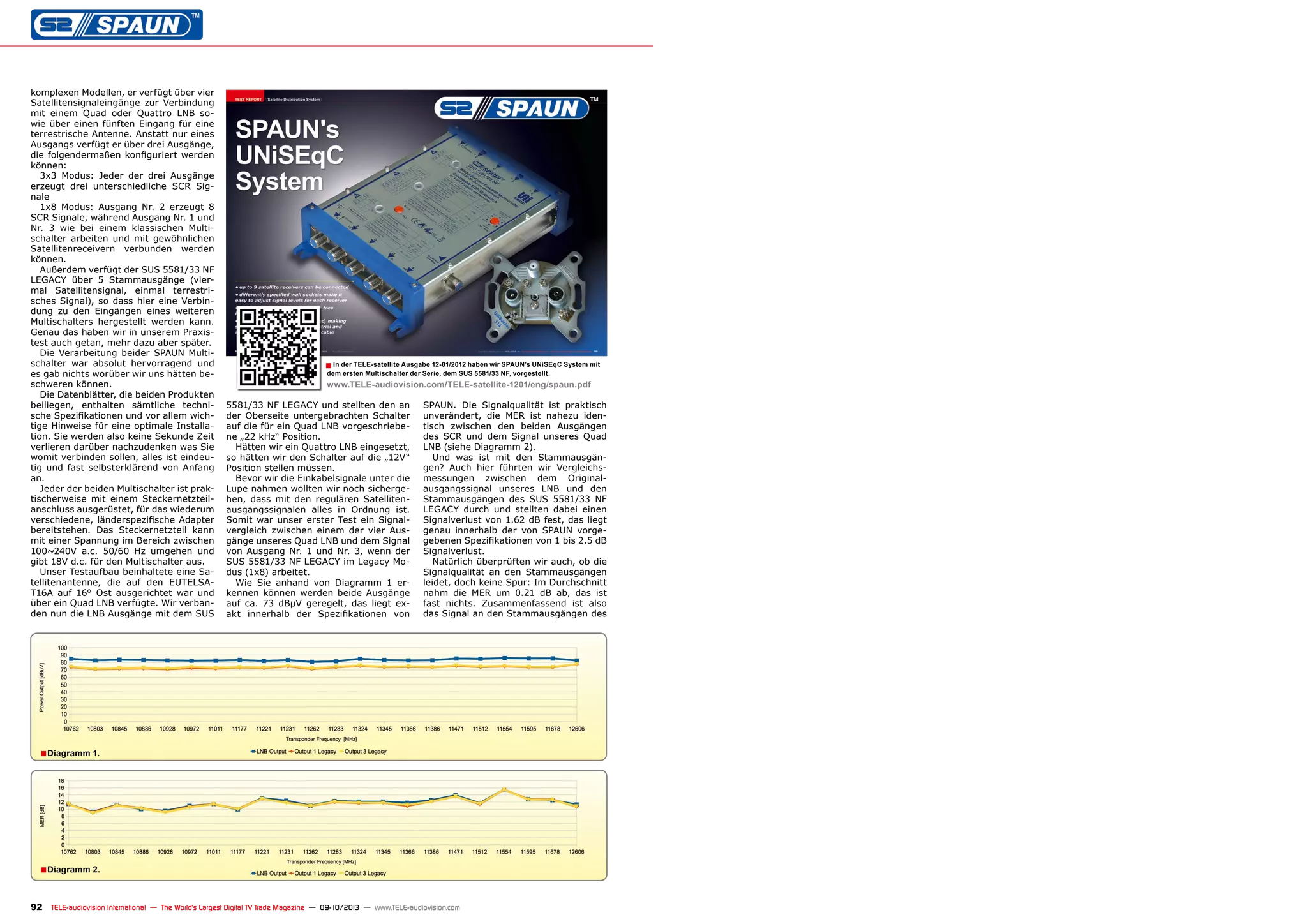 ■
■
■
92 TELE-audiovision International — The World‘s Largest Digital TV Trade Magazine — 09-10/2013 — www.TELE-audiovision.com
5581/33 NF LEGACY und stellten den an
der Oberseite untergebrachten Schalter
auf die für ein Quad LNB vorgeschriebe-
ne „22 kHz“ Position.
Hätten wir ein Quattro LNB eingesetzt,
so hätten wir den Schalter auf die „12V“
Position stellen müssen.
Bevor wir die Einkabelsignale unter die
Lupe nahmen wollten wir noch sicherge-
hen, dass mit den regulären Satelliten-
ausgangssignalen alles in Ordnung ist.
Somit war unser erster Test ein Signal-
vergleich zwischen einem der vier Aus-
gänge unseres Quad LNB und dem Signal
von Ausgang Nr. 1 und Nr. 3, wenn der
SUS 5581/33 NF LEGACY im Legacy Mo-
dus (1x8) arbeitet.
Wie Sie anhand von Diagramm 1 er-
kennen können werden beide Ausgänge
auf ca. 73 dBµV geregelt, das liegt ex-
akt innerhalb der Spezifikationen von
SPAUN. Die Signalqualität ist praktisch
unverändert, die MER ist nahezu iden-
tisch zwischen den beiden Ausgängen
des SCR und dem Signal unseres Quad
LNB (siehe Diagramm 2).
Und was ist mit den Stammausgän-
gen? Auch hier führten wir Vergleichs-
messungen zwischen dem Original-
ausgangssignal unseres LNB und den
Stammausgängen des SUS 5581/33 NF
LEGACY durch und stellten dabei einen
Signalverlust von 1.62 dB fest, das liegt
genau innerhalb der von SPAUN vorge-
gebenen Spezifikationen von 1 bis 2.5 dB
Signalverlust.
Natürlich überprüften wir auch, ob die
Signalqualität an den Stammausgängen
leidet, doch keine Spur: Im Durchschnitt
nahm die MER um 0.21 dB ab, das ist
fast nichts. Zusammenfassend ist also
das Signal an den Stammausgängen des
komplexen Modellen, er verfügt über vier
Satellitensignaleingänge zur Verbindung
mit einem Quad oder Quattro LNB so-
wie über einen fünften Eingang für eine
terrestrische Antenne. Anstatt nur eines
Ausgangs verfügt er über drei Ausgänge,
die folgendermaßen konfiguriert werden
können:
3x3 Modus: Jeder der drei Ausgänge
erzeugt drei unterschiedliche SCR Sig-
nale
1x8 Modus: Ausgang Nr. 2 erzeugt 8
SCR Signale, während Ausgang Nr. 1 und
Nr. 3 wie bei einem klassischen Multi-
schalter arbeiten und mit gewöhnlichen
Satellitenreceivern verbunden werden
können.
Außerdem verfügt der SUS 5581/33 NF
LEGACY über 5 Stammausgänge (vier-
mal Satellitensignal, einmal terrestri-
sches Signal), so dass hier eine Verbin-
dung zu den Eingängen eines weiteren
Multischalters hergestellt werden kann.
Genau das haben wir in unserem Praxis-
test auch getan, mehr dazu aber später.
Die Verarbeitung beider SPAUN Multi-
schalter war absolut hervorragend und
es gab nichts worüber wir uns hätten be-
schweren können.
Die Datenblätter, die beiden Produkten
beiliegen, enthalten sämtliche techni-
sche Spezifikationen und vor allem wich-
tige Hinweise für eine optimale Installa-
tion. Sie werden also keine Sekunde Zeit
verlieren darüber nachzudenken was Sie
womit verbinden sollen, alles ist eindeu-
tig und fast selbsterklärend von Anfang
an.
Jeder der beiden Multischalter ist prak-
tischerweise mit einem Steckernetzteil-
anschluss ausgerüstet, für das wiederum
verschiedene, länderspezifische Adapter
bereitstehen. Das Steckernetzteil kann
mit einer Spannung im Bereich zwischen
100~240V a.c. 50/60 Hz umgehen und
gibt 18V d.c. für den Multischalter aus.
Unser Testaufbau beinhaltete eine Sa-
tellitenantenne, die auf den EUTELSA-
T16A auf 16° Ost ausgerichtet war und
über ein Quad LNB verfügte. Wir verban-
den nun die LNB Ausgänge mit dem SUS
In der TELE-satellite Ausgabe 12-01/2012 haben wir SPAUN’s UNiSEqC System mit
dem ersten Multischalter der Serie, dem SUS 5581/33 NF, vorgestellt.
www.TELE-audiovision.com/TELE-satellite-1201/eng/spaun.pdf
Diagramm 2.
Diagramm 1.
 