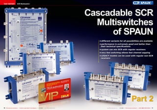 TEST REPORT

SCR Multiswitch

Cascadable SCR
Multiswitches
of SPAUN
•	different variants for all possibilities are available
•	performance is extremely good and better than
their technical specifications
•	system can mix SCR with regular receivers
•	very fast switching allows fast channel zapping
•	LEGACY models can be used with regular non-SCR
receivers

Part 2
70 TELE-audiovision International — The World‘s Largest Digital TV Trade Magazine — 1
1-12/2013 — www.TELE-audiovision.com

www.TELE-audiovision.com — 1
1-12/2013 — TELE-audiovision International — 全球发行量最大的数字电视杂志

71

 