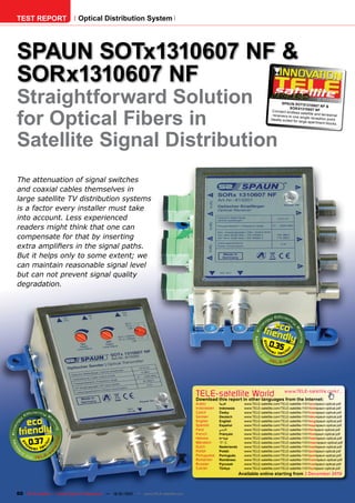 TEST REPORT                   Optical Distribution System




SPAUN SOTx1310607 NF &
SORx1310607 NF
Straightforward Solution                                                                                                                   SPAUN SOTx131
                                                                                                                                                                   12-01/201
                                                                                                                                                                0607 NF &
                                                                                                                                                                           1




for Optical Fibers in
                                                                                                                                                SORx1310607 NF
                                                                                                                                    Connect endles
                                                                                                                                                      s satellite and ter
                                                                                                                                    rec eivers to one                     restrial
                                                                                                                                                       single rec eption
                                                                                                                                   Ideally suited for                      point.
                                                                                                                                                      large apartment
                                                                                                                                                                          blocks.




Satellite Signal Distribution
The attenuation of signal switches
and coaxial cables themselves in
large satellite TV distribution systems
is a factor every installer must take
into account. Less experienced
readers might think that one can
compensate for that by inserting
extra amplifiers in the signal paths.
But it helps only to some extent; we
can maintain reasonable signal level
but can not prevent signal quality
degradation.




                                                                                                                                 0.35




                                                                                      TELE-satellite World                                  www.TELE-satellite.com/...
                                                                                      Download this report in other languages from the Internet:
                                                                                      Arabic       ‫العربية‬        www.TELE-satellite.com/TELE-satellite-1101/ara/spaun-optical.pdf
                                                                                      Indonesian   Indonesia      www.TELE-satellite.com/TELE-satellite-1101/bid/spaun-optical.pdf
                                                                                      Czech        Česky          www.TELE-satellite.com/TELE-satellite-1101/ces/spaun-optical.pdf
                                                                                      German       Deutsch        www.TELE-satellite.com/TELE-satellite-1101/deu/spaun-optical.pdf
                                                                                      English      English        www.TELE-satellite.com/TELE-satellite-1101/eng/spaun-optical.pdf
                                                                                      Spanish      Español        www.TELE-satellite.com/TELE-satellite-1101/esp/spaun-optical.pdf
                                                                                      Farsi        ‫فارس ي‬         www.TELE-satellite.com/TELE-satellite-1101/far/spaun-optical.pdf
                                                                                      French       Français       www.TELE-satellite.com/TELE-satellite-1101/fra/spaun-optical.pdf


     0.37
                                                                                      Hebrew       ‫עברית‬          www.TELE-satellite.com/TELE-satellite-1101/heb/spaun-optical.pdf
                                                                                      Mandarin     中文             www.TELE-satellite.com/TELE-satellite-1101/man/spaun-optical.pdf
                                                                                      Dutch        Nederlands     www.TELE-satellite.com/TELE-satellite-1101/ned/spaun-optical.pdf
                                                                                      Polish       Polski         www.TELE-satellite.com/TELE-satellite-1101/pol/spaun-optical.pdf
                                                                                      Portuguese   Português      www.TELE-satellite.com/TELE-satellite-1101/por/spaun-optical.pdf
                                                                                      Romanian     Românesc       www.TELE-satellite.com/TELE-satellite-1101/rom/spaun-optical.pdf
                                                                                      Russian      Русский        www.TELE-satellite.com/TELE-satellite-1101/rus/spaun-optical.pdf
                                                                                      Turkish      Türkçe         www.TELE-satellite.com/TELE-satellite-1101/tur/spaun-optical.pdf
                                                                                                                Available online starting from 3 December 2010



60 TELE-satellite — Global Digital TV Magazine — 12-01/201 — www.TELE-satellite.com
                                                         1
 