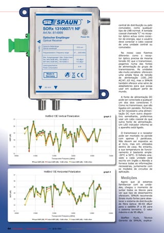 central de distribuição ou pelo
                                                                                                comutador, como qualquer
                                                                                                tipo de LNB normal. A tomada
                                                                                                coaxial chamada “C” no recep-
                                                                                                tor óptico actua como conec-
                                                                                                tor de energia, aqui o usuário
                                                                                                deve conectar o cabo coaxial
                                                                                                de uma unidade central ou
                                                                                                comutador.

                                                                                                  No nosso caso fizemos
                                                                                                diferente: como o recep-
                                                                                                tor óptico precisa da mesma
                                                                                                tensão DC que o transmissor,
                                                                                                pegamos numa das fontes
                                                                                                de alimentação do grupo de
                                                                                                transmissores. As unidades
                                                                                                são muito versáteis: oferecem
                                                                                                uma ampla faixa de tensão
                                                                                                de alimentação (100...240
                                                                                                AC/47...63 Hz), mas a SPAUN
                                                                                                também oferece uma série de
                                                                                                adaptadores para que possa
                                                                                                usar em qualquer parte do
                                                                                                mundo.

                                                                                                   A fonte de alimentação DC
                                                                                                pode ser conectada a qualquer
                                                                                                um dos dois conectores F.
                                                                                                Como no transmissor, que são
                                                                                                ligados em paralelo. Portanto,
                                                                                                se for necessário uma alimen-
                                                                                                tação DC num outro disposi-
                                                                                      graph 3   tivo semelhante, preferimos
                                                                                                usar um cabo coaxial do que
                                                                                                outra fonte de alimentação.
                                                                                                Um LED indicador informa se
                                                                                                o aparelho está ligado.

                                                                                                  O transmissor e o receptor
                                                                                                pode ser montado na parede
                                                                                                com apenas 2 parafusos.
                                                                                                Não devem ser expostos ao
                                                                                                ar livre, mas sim utilizados
                                                                                                dentro de casa. No entanto,
                                                                                                a sua temperatura de funcio-
                                                                                                namento é bastante ampla:
                                                                                                -20°C a 50°C. O folheto ane-
                                                                                                xado a cada unidade está
                                                                                                escrito em Inglês e Alemão e
                                                                                                fornece todas as informações
                                                                                                necessárias, juntamente com
                                                                                                os modelos de circuitos de
                                                                                      graph 4   aplicação.

                                                                                                  Medições
                                                                                                  Agora que já estamos
                                                                                                familiarizar com as unida-
                                                                                                des, chegou o momento de
                                                                                                juntar todos os blocos para
                                                                                                ver que tipo de desempenho
                                                                                                oferecem. SPAUN recomenda
                                                                                                Sinais muito fortes para abas-
                                                                                                tecer o sistema de distribuição
                                                                                                de fibra óptica: 80-83 dBµV
                                                                                                para o satélite IF e 85 para
                                                                                                o sistema terrestre. O valor
                                                                                                máximo é de 95 dBµV.

                                                                                                 Steffen   Kuck,  Técnico
                                                                                                Gerente da SPAUN, explica-


64 TELE-satellite — Global Digital TV Magazine — 12-01/201 — www.TELE-satellite.com
                                                         1
 