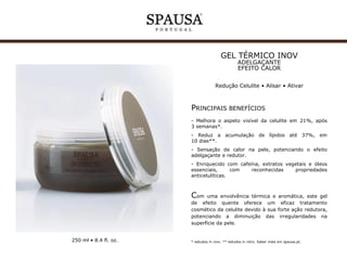 GEL HIPOTÉRMICO INOV
ADELGAÇANTE EFEITO FRIO
Redução aspeto “casca de laranja”
Alisar • Tonificar

PRINCIPAIS BENEFÍCIOS
- Melhora a aparência visível da celulite em 21%, após
3 semanas*.
- Reduz a acumulação de lípidos até 37%, em
10 dias**.
- Sensação de frio na pele, potenciando o efeito
tonificante e redutor.
- Enriquecido com extratos vegetais e óleos essenciais,
com reconhecidas propriedades anticelulíticas.

Com uma envolvência refrescante e suave, este gel de
efeito frio oferece um eficaz tratamento cosmético da
celulite devido à sua forte ação redutora, potenciando
a diminuição das irregularidades na superfície da pele.

250 ml • 8.4 fl. oz.

* estudos in vivo. ** estudos in vitro. Saber mais em spausa.pt.

 