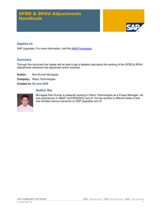 SPDD & SPAU Adjustments
 Handbook




Applies to:
SAP Upgrades. For more information, visit the ABAP homepage.



Summary
Through this document the reader will be able to get a detailed idea about the working of the SPDD & SPAU
Adjustments whenever the adjustment action required.

Author:     Ravi Kumar Munagala
Company: Wipro Technologies
Created on: 09 June 2009

               Author Bio
               Munagala Ravi Kumar is presently working in Wipro Technologies as a Project Manager. He
               has experiences in ABAP, ALE/EDI/IDOC and XI. He has worked in different fields of and
               has handled various scenarios on SAP Upgrades and XI.




SAP COMMUNITY NETWORK                                  SDN - sdn.sap.com | BPX - bpx.sap.com | BOC - boc.sap.com
© 2009 SAP AG                                                                                                  1
 