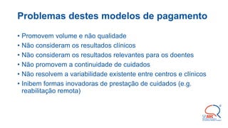 Problemas destes modelos de pagamento
• Promovem volume e não qualidade
• Não consideram os resultados clínicos
• Não consideram os resultados relevantes para os doentes
• Não promovem a continuidade de cuidados
• Não resolvem a variabilidade existente entre centros e clínicos
• Inibem formas inovadoras de prestação de cuidados (e.g.
reabilitação remota)
 