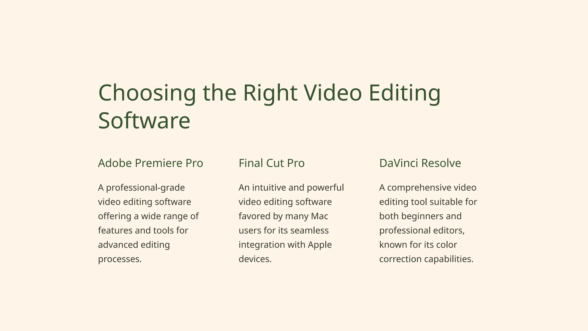 Choosing the Right Video Editing
Software
Adobe Premiere Pro
A professional-grade
video editing software
offering a wide range of
features and tools for
advanced editing
processes.
Final Cut Pro
An intuitive and powerful
video editing software
favored by many Mac
users for its seamless
integration with Apple
devices.
DaVinci Resolve
A comprehensive video
editing tool suitable for
both beginners and
professional editors,
known for its color
correction capabilities.
 