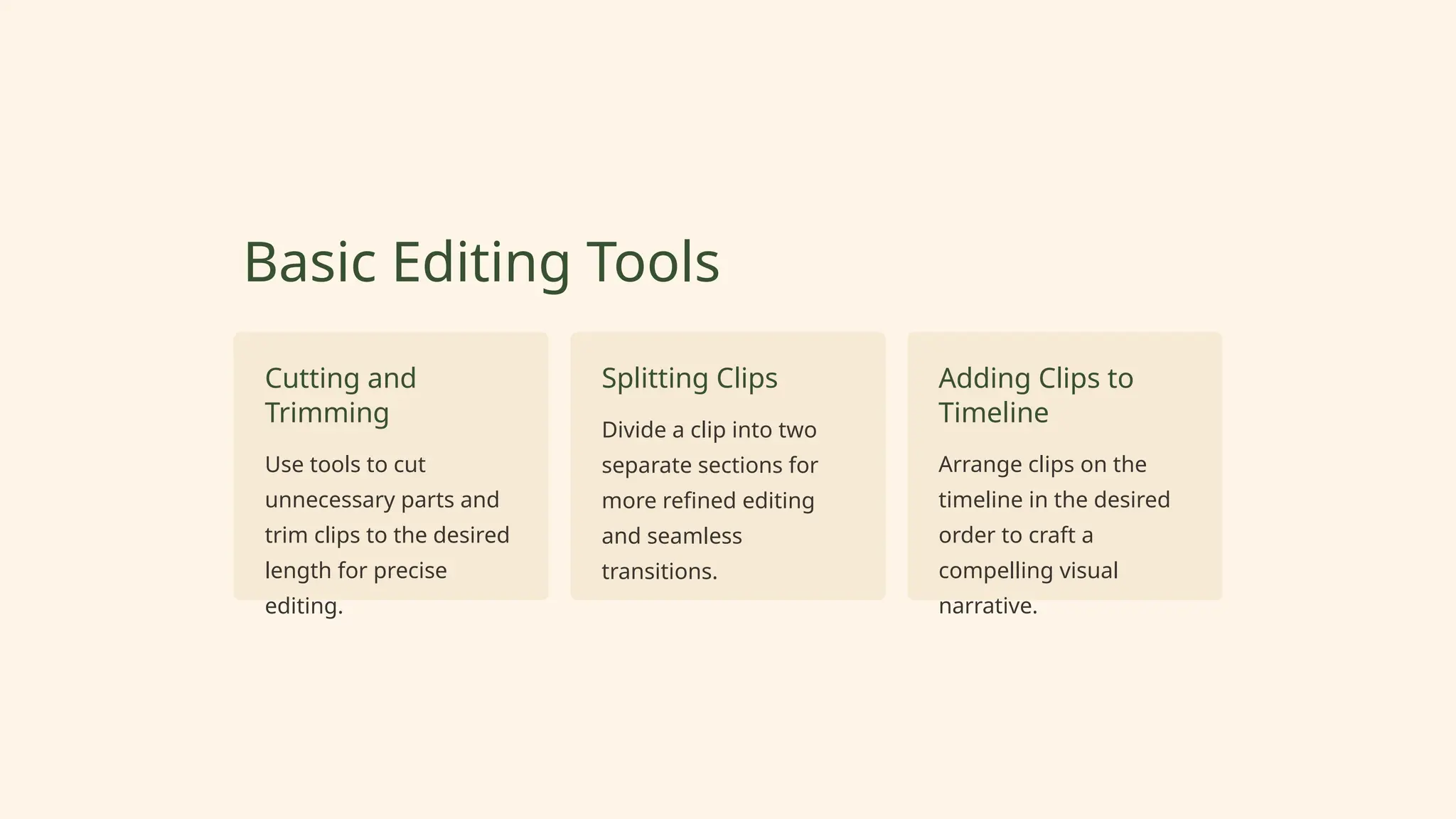 Basic Editing Tools
Cutting and
Trimming
Use tools to cut
unnecessary parts and
trim clips to the desired
length for precise
editing.
Splitting Clips
Divide a clip into two
separate sections for
more refined editing
and seamless
transitions.
Adding Clips to
Timeline
Arrange clips on the
timeline in the desired
order to craft a
compelling visual
narrative.
 