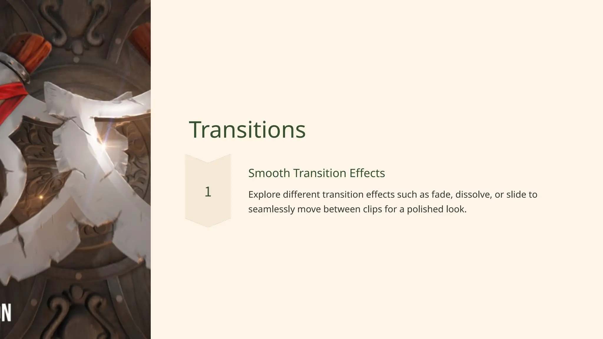 Transitions
Smooth Transition Effects
Explore different transition effects such as fade, dissolve, or slide to
seamlessly move between clips for a polished look.
 