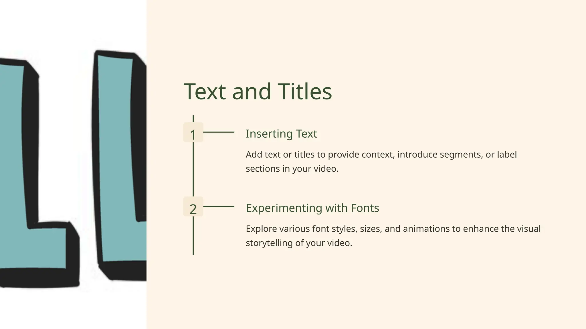 Text and Titles
1 Inserting Text
Add text or titles to provide context, introduce segments, or label
sections in your video.
2 Experimenting with Fonts
Explore various font styles, sizes, and animations to enhance the visual
storytelling of your video.
 