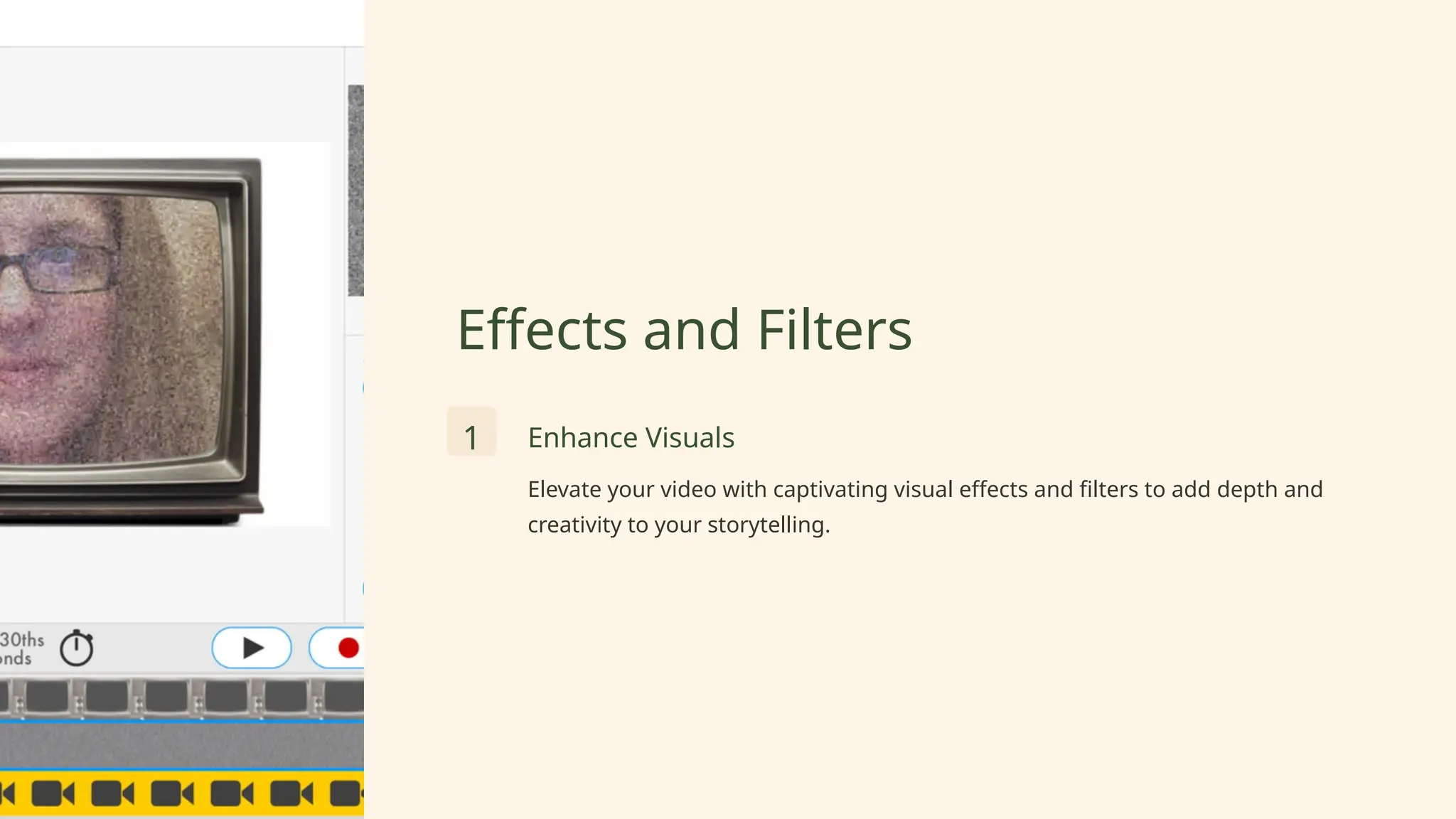 Effects and Filters
1 Enhance Visuals
Elevate your video with captivating visual effects and filters to add depth and
creativity to your storytelling.
 