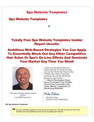 Spa Website Templates

   Spa Website Templates




      Totally Free Spa Website Templates Insider
                    Report Unveils:
 Ambitious Web-Based Strategies You Can Apply
  To Essentially Block Out Any Other Competitive
 Hair Salon Or Spa’s On-Line Efforts And Dominate
         Your Market Any Time You Want!




RE: Spa Website Templates


           Are you currently puzzled as to the key reason why your web site (in case you have one)
           seriously isn’t accomplishing much so far as getting new clients?
 